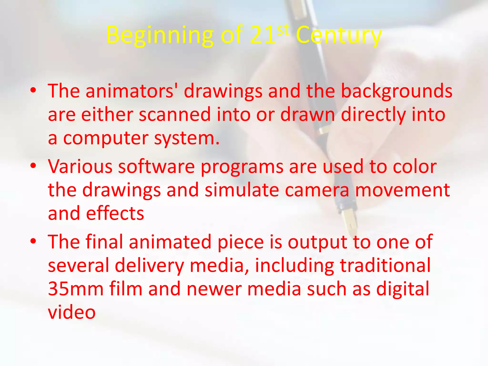 Beginning of 21st Century

• The animators' drawings and the backgrounds
  are either scanned into or drawn directly into
  a computer system.
• Various software programs are used to color
  the drawings and simulate camera movement
  and effects
• The final animated piece is output to one of
  several delivery media, including traditional
  35mm film and newer media such as digital
  video
 