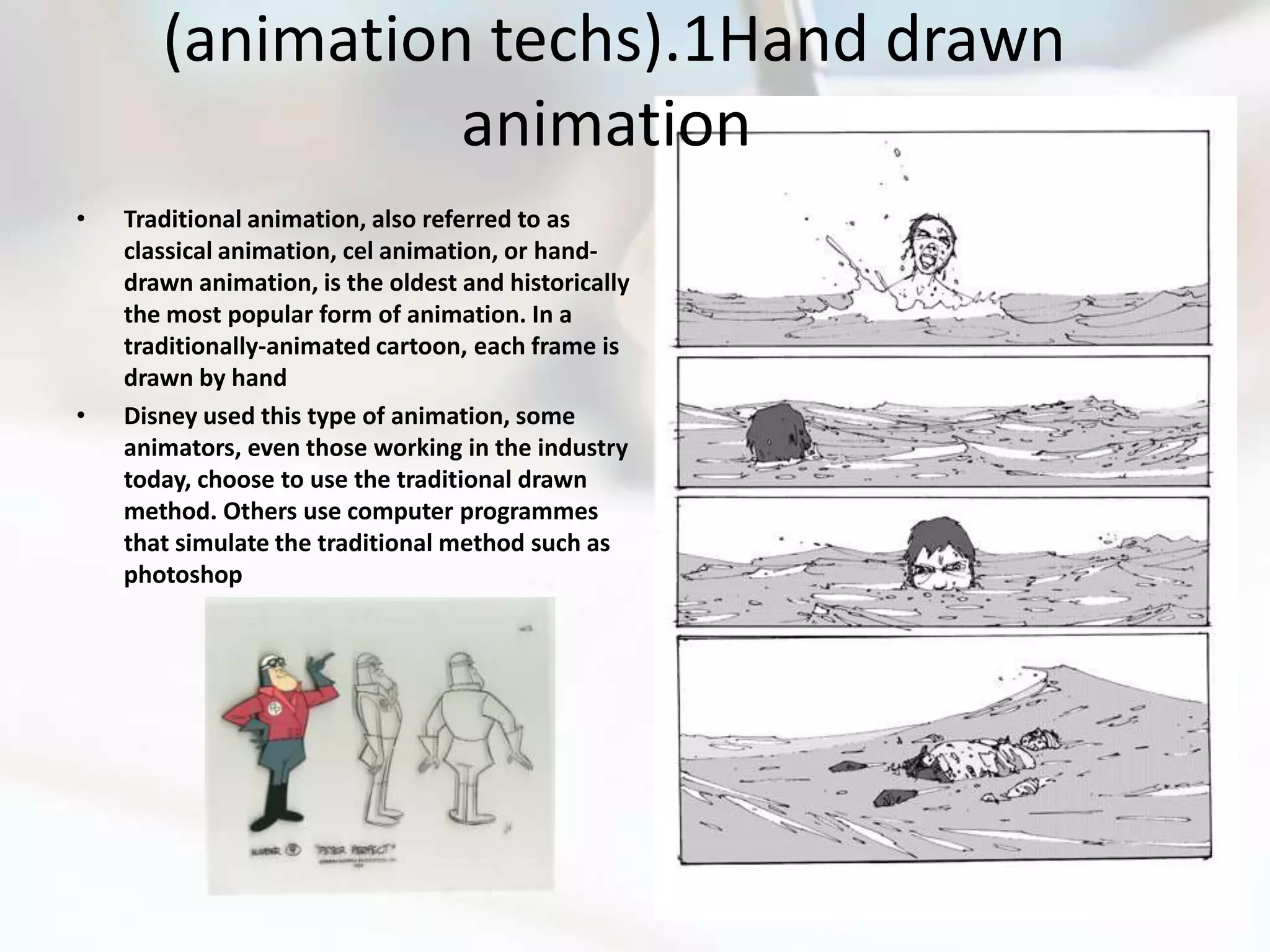 (animation techs).1Hand drawn
                 animation
•   Traditional animation, also referred to as
    classical animation, cel animation, or hand-
    drawn animation, is the oldest and historically
    the most popular form of animation. In a
    traditionally-animated cartoon, each frame is
    drawn by hand
•   Disney used this type of animation, some
    animators, even those working in the industry
    today, choose to use the traditional drawn
    method. Others use computer programmes
    that simulate the traditional method such as
    photoshop
 
