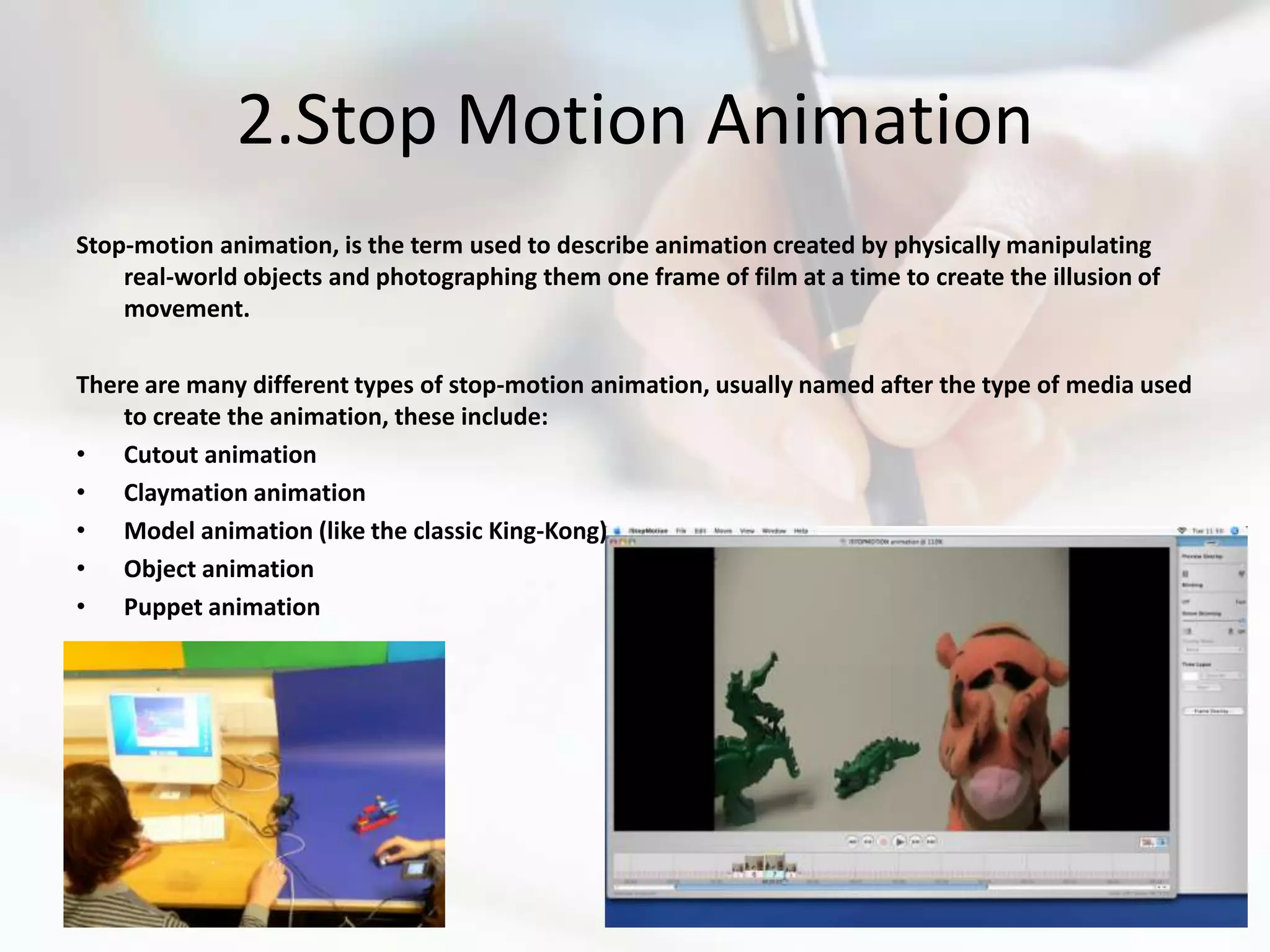 2.Stop Motion Animation
Stop-motion animation, is the term used to describe animation created by physically manipulating
    real-world objects and photographing them one frame of film at a time to create the illusion of
    movement.

There are many different types of stop-motion animation, usually named after the type of media used
    to create the animation, these include:
• Cutout animation
• Claymation animation
• Model animation (like the classic King-Kong)
• Object animation
• Puppet animation
 