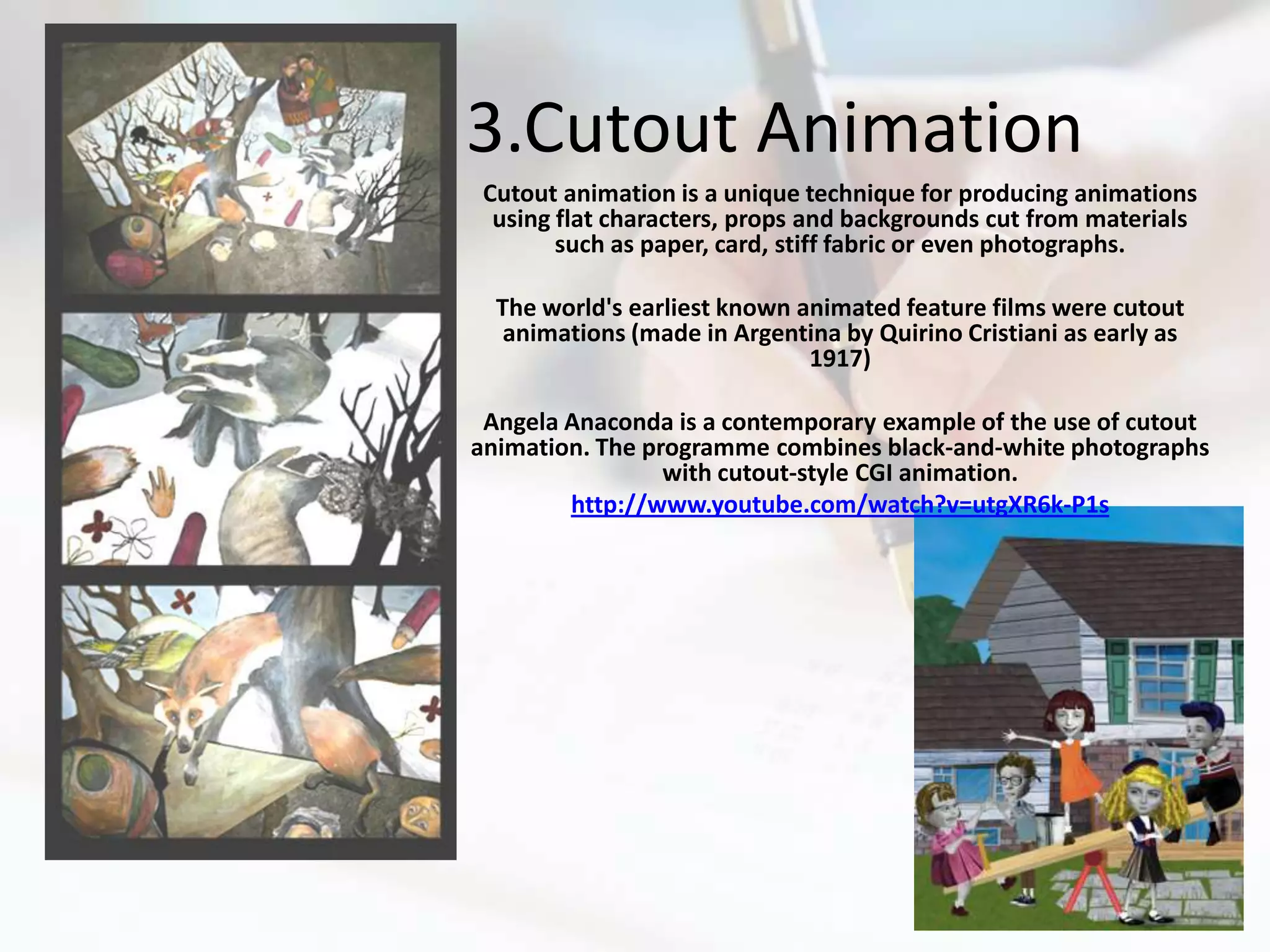3.Cutout Animation
 Cutout animation is a unique technique for producing animations
  using flat characters, props and backgrounds cut from materials
        such as paper, card, stiff fabric or even photographs.

  The world's earliest known animated feature films were cutout
   animations (made in Argentina by Quirino Cristiani as early as
                              1917)

 Angela Anaconda is a contemporary example of the use of cutout
animation. The programme combines black-and-white photographs
                 with cutout-style CGI animation.
        http://www.youtube.com/watch?v=utgXR6k-P1s
 