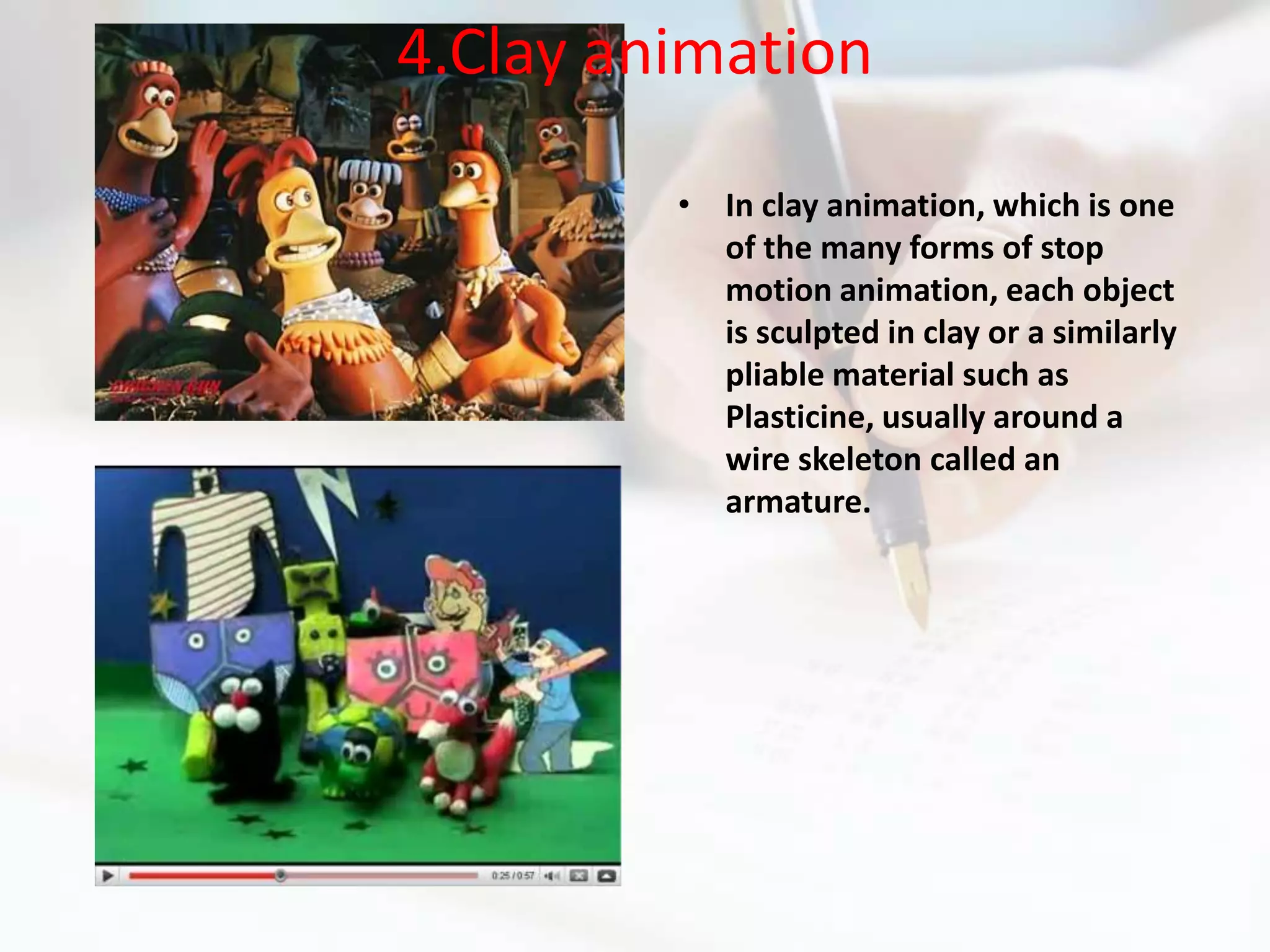 4.Clay animation

         • In clay animation, which is one
           of the many forms of stop
           motion animation, each object
           is sculpted in clay or a similarly
           pliable material such as
           Plasticine, usually around a
           wire skeleton called an
           armature.
 