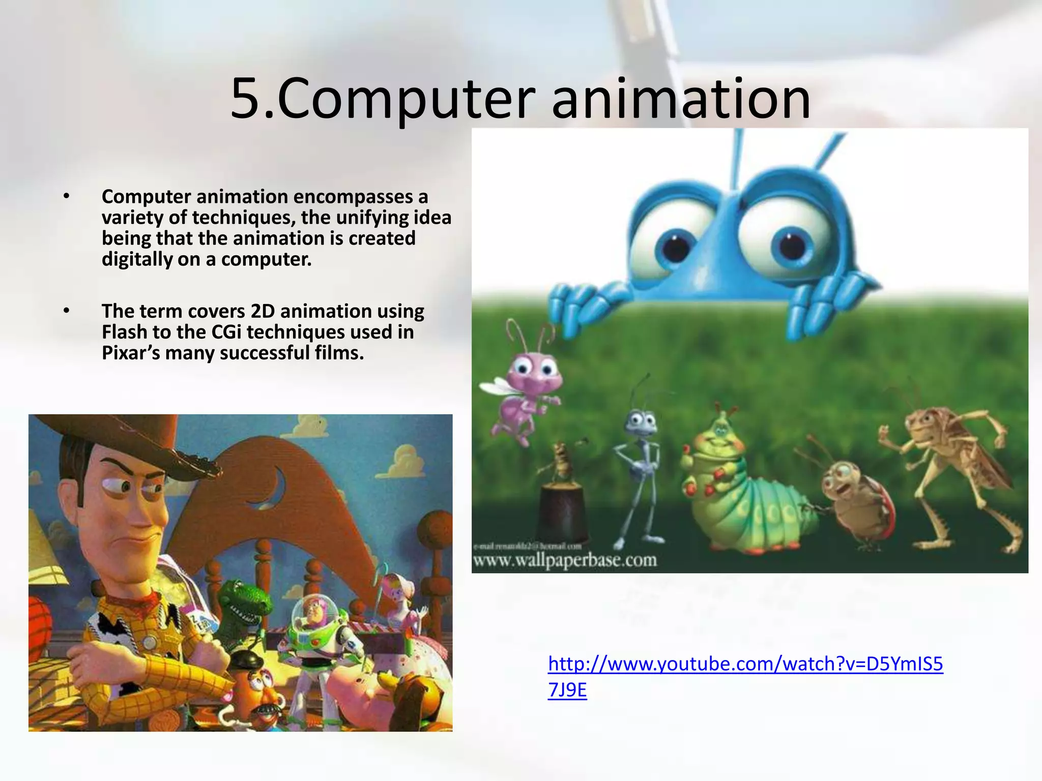 5.Computer animation
•   Computer animation encompasses a
    variety of techniques, the unifying idea
    being that the animation is created
    digitally on a computer.

•   The term covers 2D animation using
    Flash to the CGi techniques used in
    Pixar’s many successful films.




                                               http://www.youtube.com/watch?v=D5YmIS5
                                               7J9E
 