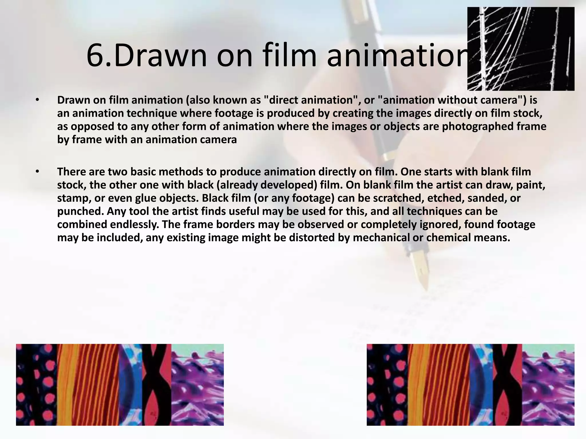 6.Drawn on film animation
•   Drawn on film animation (also known as "direct animation", or "animation without camera") is
    an animation technique where footage is produced by creating the images directly on film stock,
    as opposed to any other form of animation where the images or objects are photographed frame
    by frame with an animation camera

•   There are two basic methods to produce animation directly on film. One starts with blank film
    stock, the other one with black (already developed) film. On blank film the artist can draw, paint,
    stamp, or even glue objects. Black film (or any footage) can be scratched, etched, sanded, or
    punched. Any tool the artist finds useful may be used for this, and all techniques can be
    combined endlessly. The frame borders may be observed or completely ignored, found footage
    may be included, any existing image might be distorted by mechanical or chemical means.
 