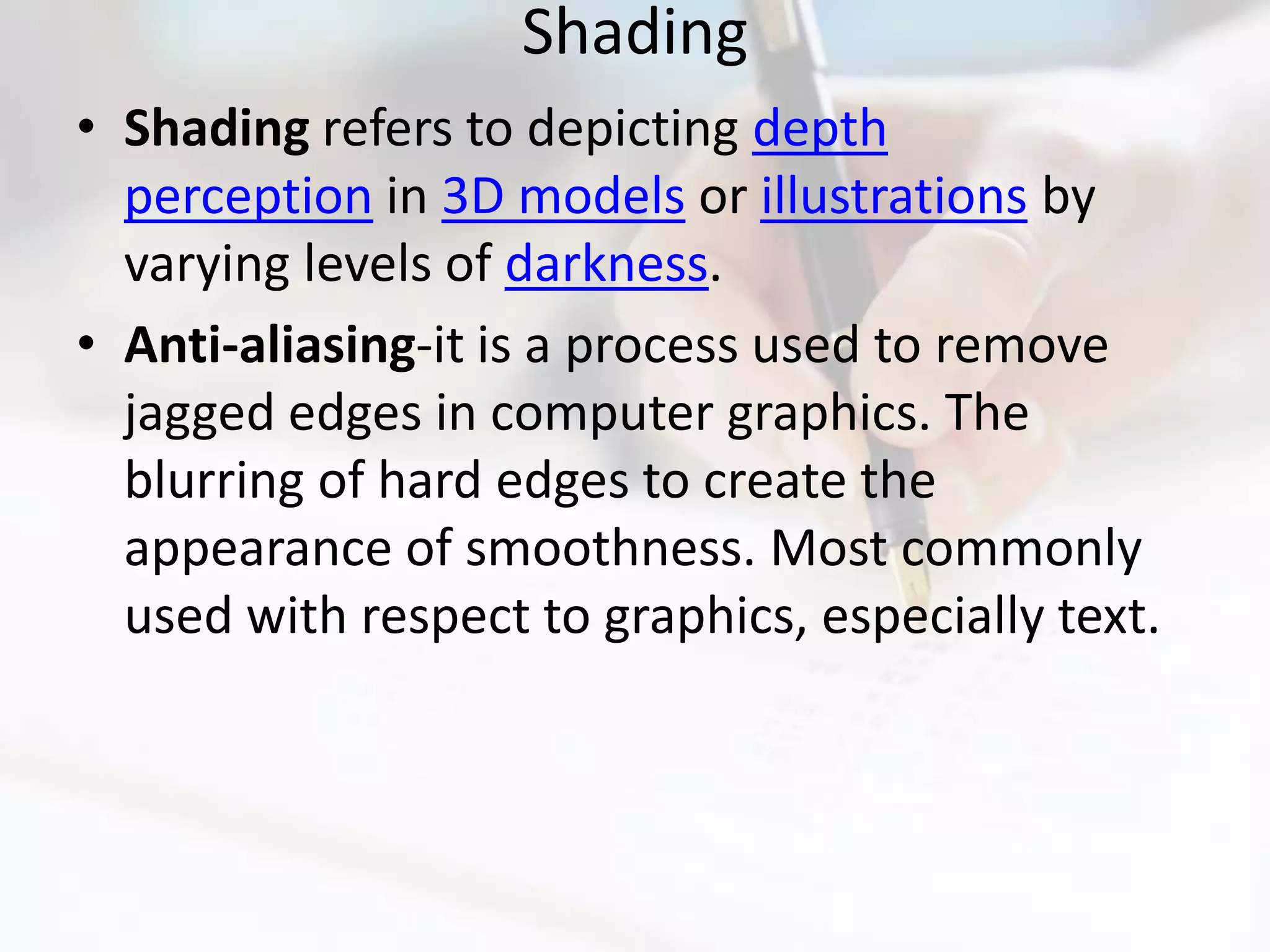Shading
• Shading refers to depicting depth
  perception in 3D models or illustrations by
  varying levels of darkness.
• Anti-aliasing-it is a process used to remove
  jagged edges in computer graphics. The
  blurring of hard edges to create the
  appearance of smoothness. Most commonly
  used with respect to graphics, especially text.
 