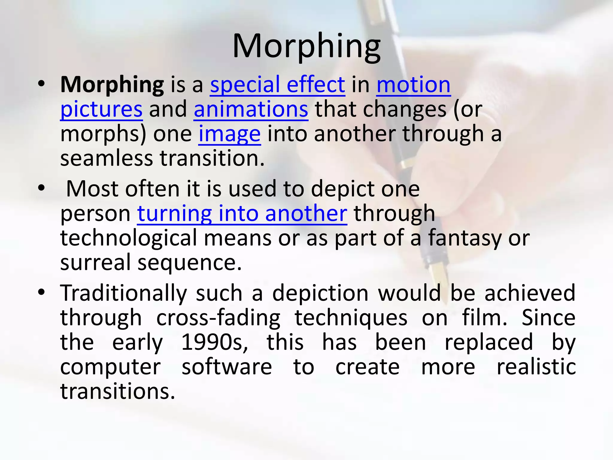 Morphing
• Morphing is a special effect in motion
  pictures and animations that changes (or
  morphs) one image into another through a
  seamless transition.
• Most often it is used to depict one
  person turning into another through
  technological means or as part of a fantasy or
  surreal sequence.
• Traditionally such a depiction would be achieved
  through cross-fading techniques on film. Since
  the early 1990s, this has been replaced by
  computer software to create more realistic
  transitions.
 