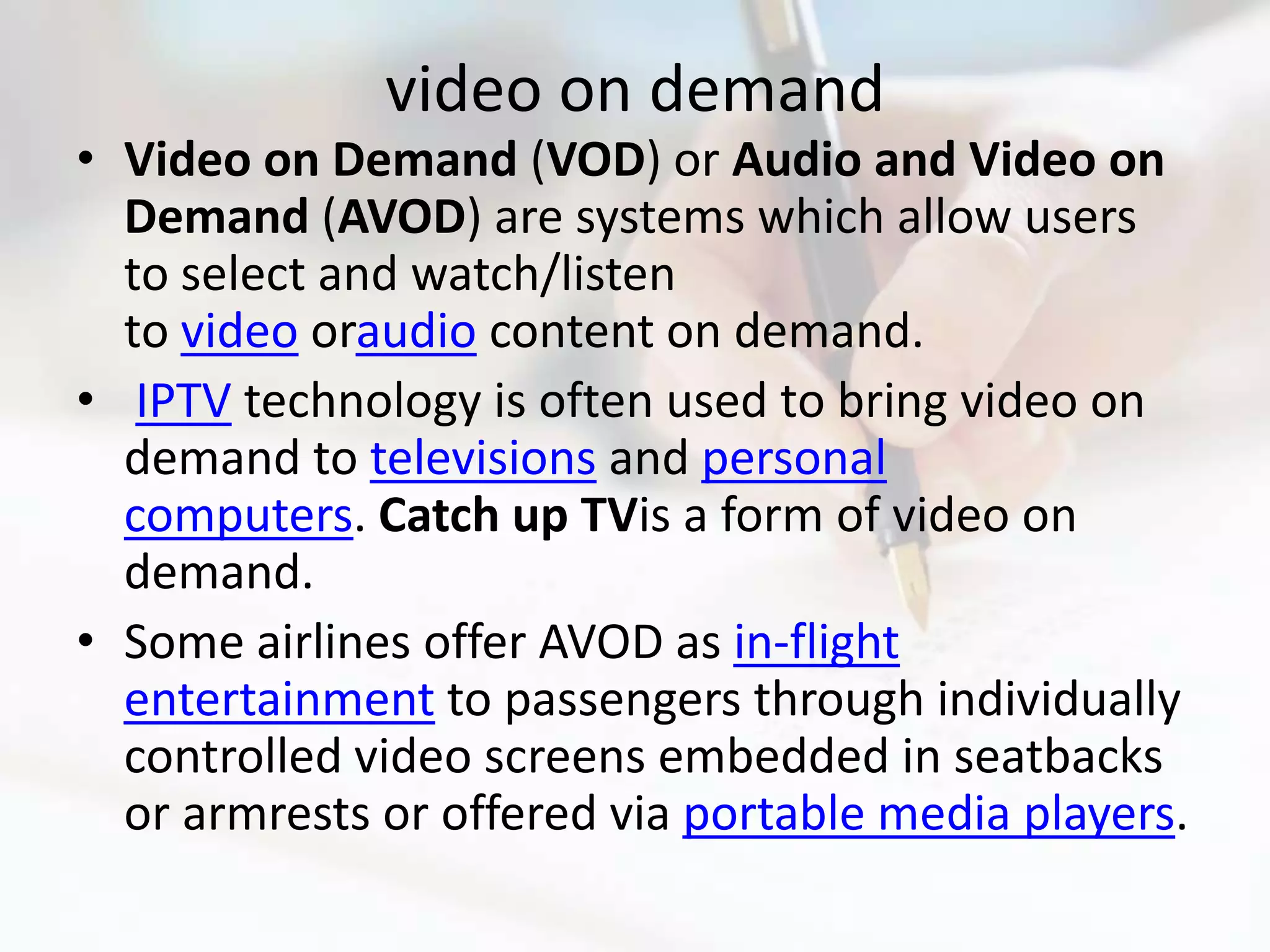 video on demand
• Video on Demand (VOD) or Audio and Video on
  Demand (AVOD) are systems which allow users
  to select and watch/listen
  to video oraudio content on demand.
• IPTV technology is often used to bring video on
  demand to televisions and personal
  computers. Catch up TVis a form of video on
  demand.
• Some airlines offer AVOD as in-flight
  entertainment to passengers through individually
  controlled video screens embedded in seatbacks
  or armrests or offered via portable media players.
 