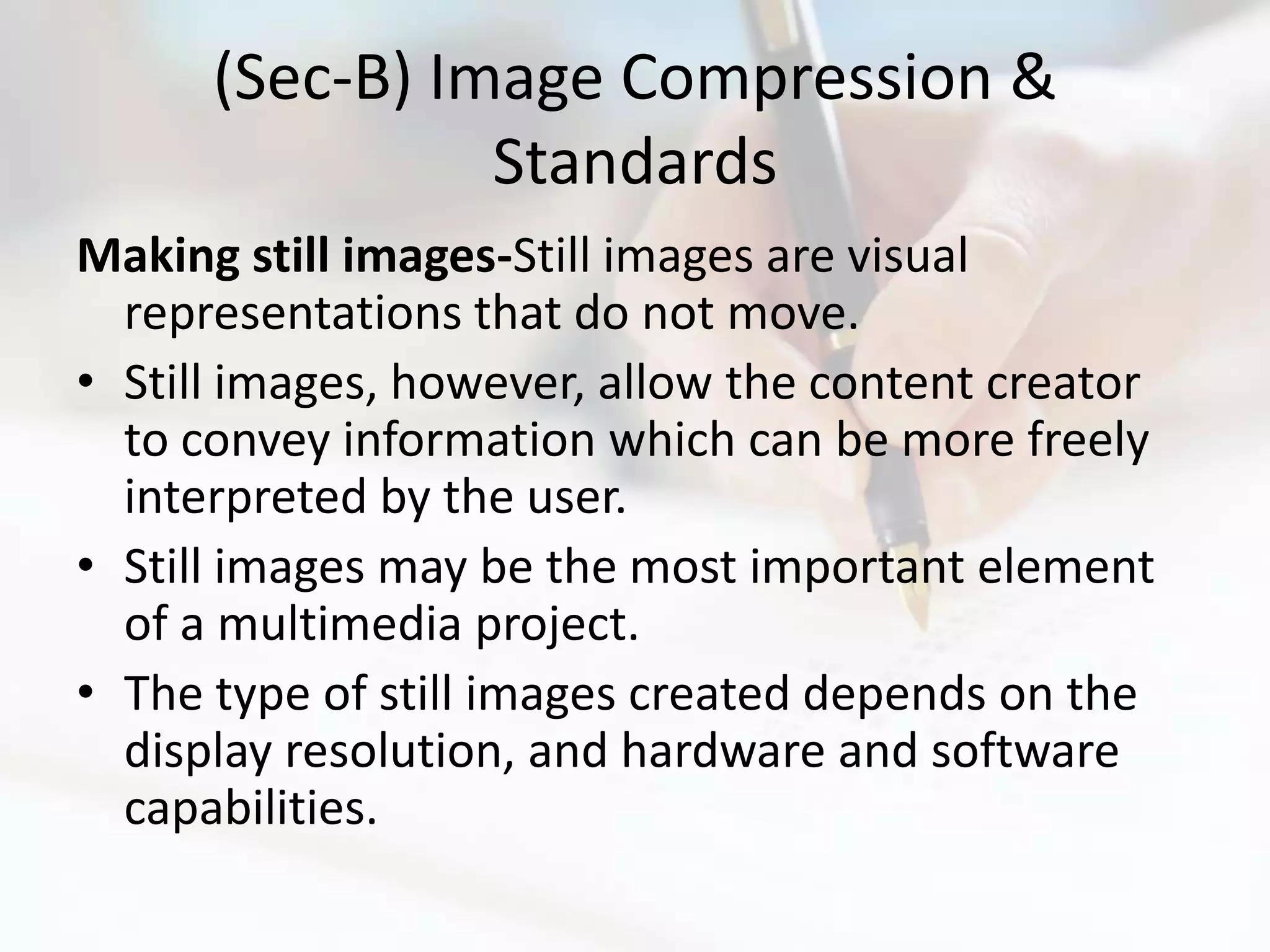 (Sec-B) Image Compression &
                Standards
Making still images-Still images are visual
  representations that do not move.
• Still images, however, allow the content creator
  to convey information which can be more freely
  interpreted by the user.
• Still images may be the most important element
  of a multimedia project.
• The type of still images created depends on the
  display resolution, and hardware and software
  capabilities.
 
