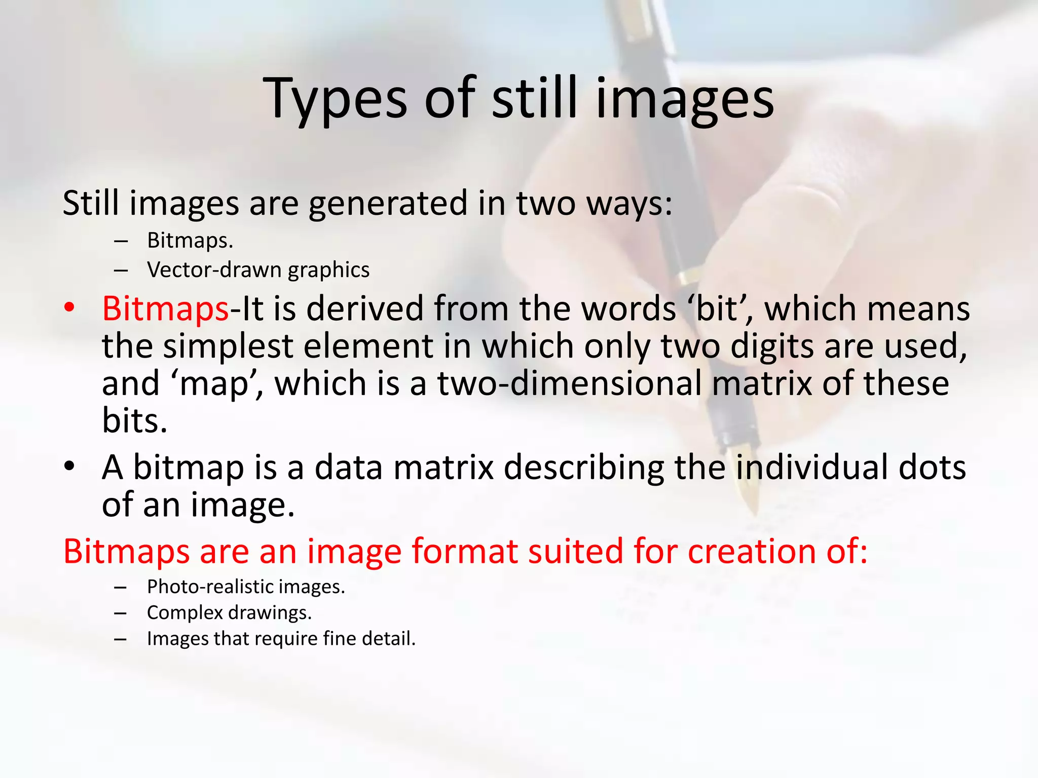 Types of still images
Still images are generated in two ways:
   – Bitmaps.
   – Vector-drawn graphics
• Bitmaps-It is derived from the words ‘bit’, which means
   the simplest element in which only two digits are used,
   and ‘map’, which is a two-dimensional matrix of these
   bits.
• A bitmap is a data matrix describing the individual dots
   of an image.
Bitmaps are an image format suited for creation of:
   – Photo-realistic images.
   – Complex drawings.
   – Images that require fine detail.
 