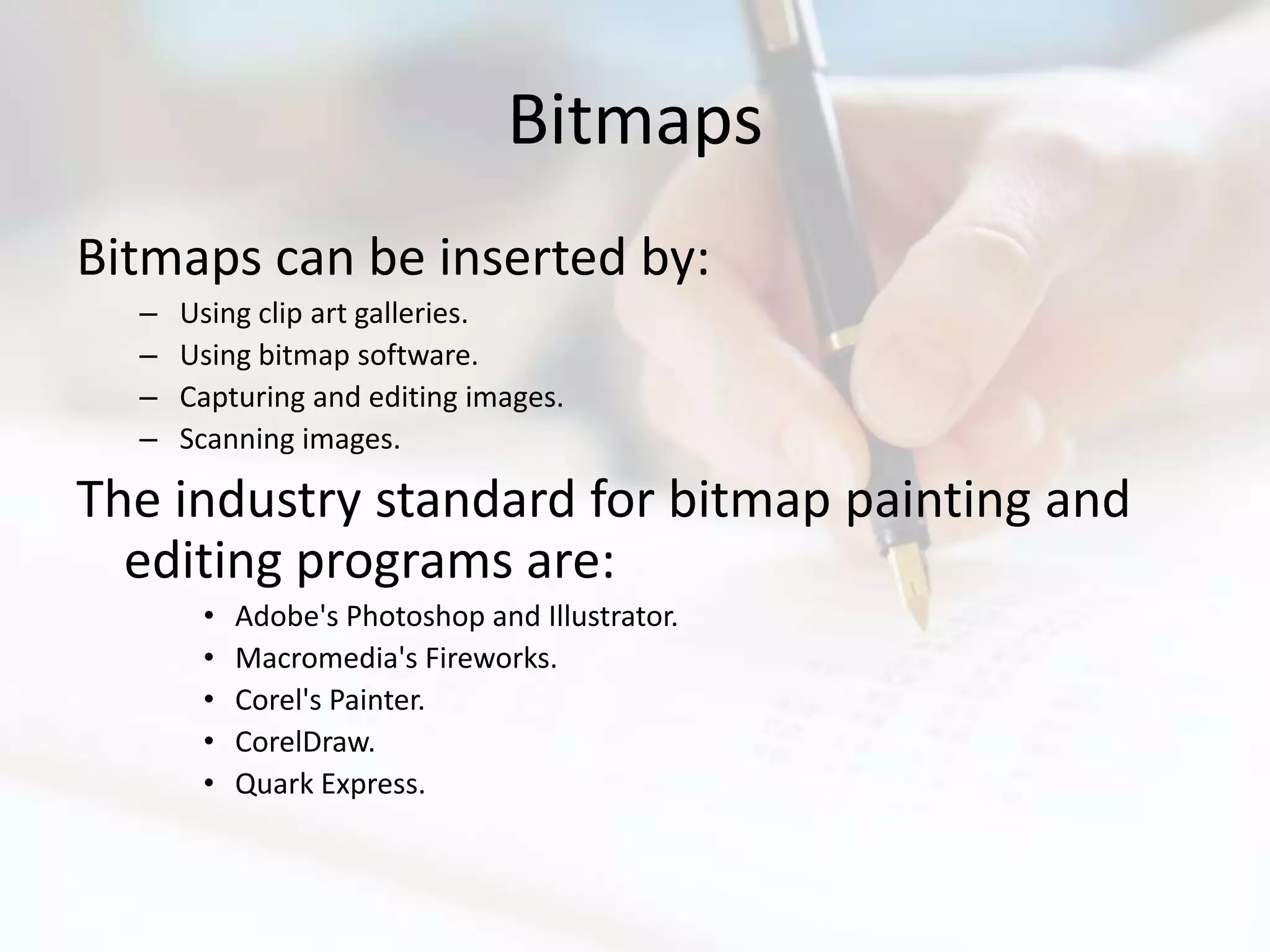 Bitmaps
Bitmaps can be inserted by:
  –   Using clip art galleries.
  –   Using bitmap software.
  –   Capturing and editing images.
  –   Scanning images.

The industry standard for bitmap painting and
  editing programs are:
       •   Adobe's Photoshop and Illustrator.
       •   Macromedia's Fireworks.
       •   Corel's Painter.
       •   CorelDraw.
       •   Quark Express.
 