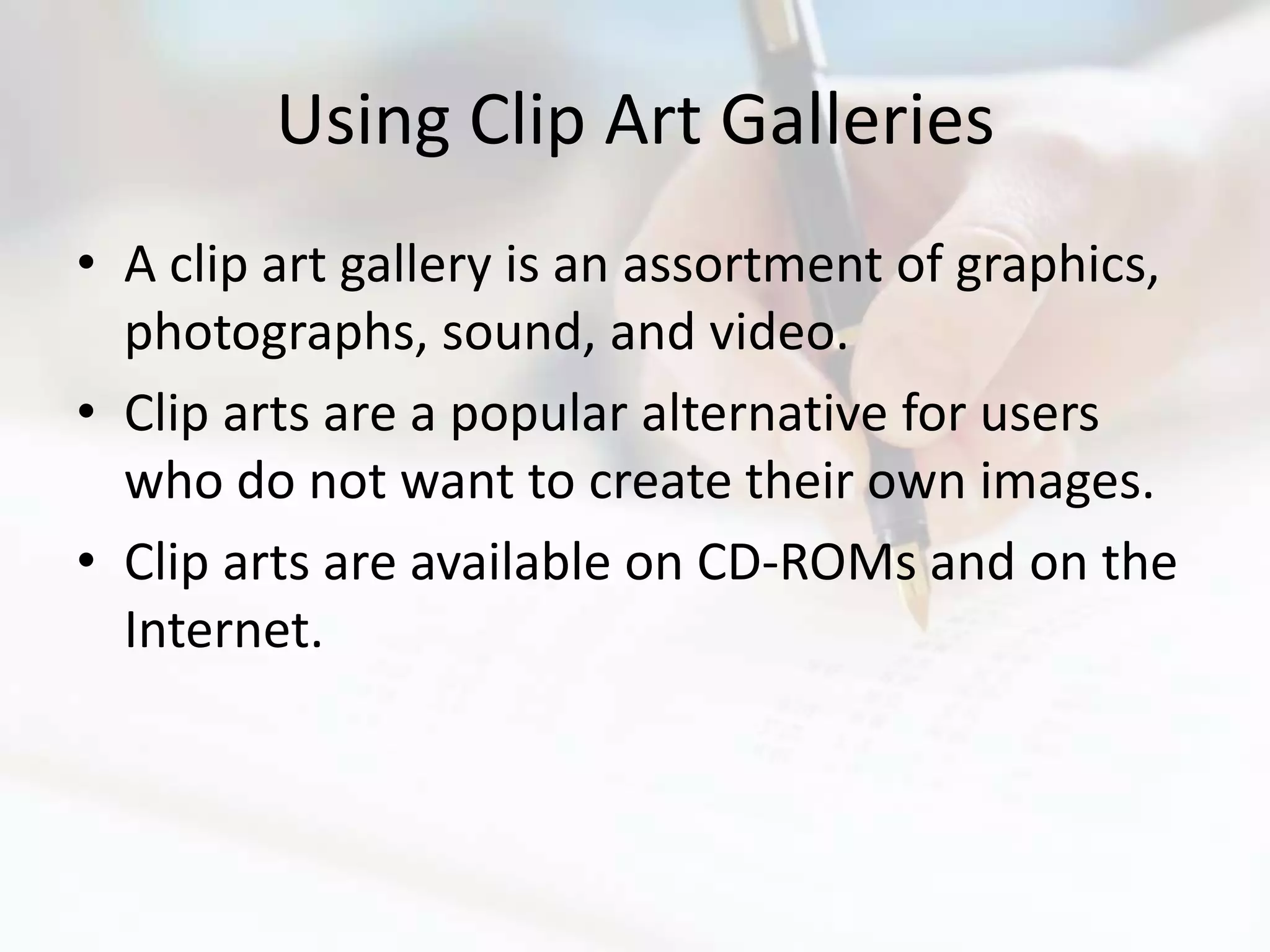 Using Clip Art Galleries
• A clip art gallery is an assortment of graphics,
  photographs, sound, and video.
• Clip arts are a popular alternative for users
  who do not want to create their own images.
• Clip arts are available on CD-ROMs and on the
  Internet.
 