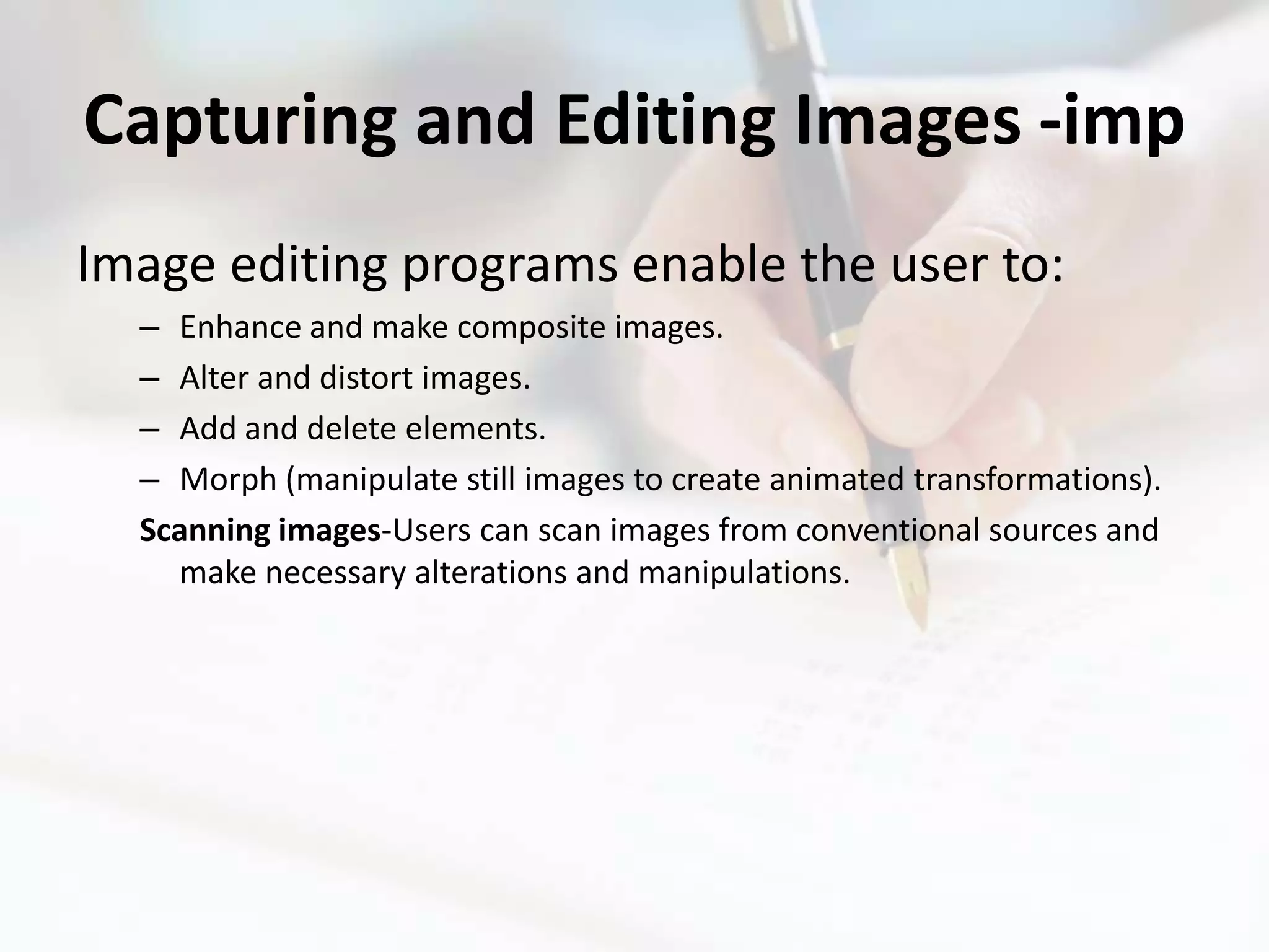 Capturing and Editing Images -imp
Image editing programs enable the user to:
  – Enhance and make composite images.
  – Alter and distort images.
  – Add and delete elements.
  – Morph (manipulate still images to create animated transformations).
  Scanning images-Users can scan images from conventional sources and
    make necessary alterations and manipulations.
 
