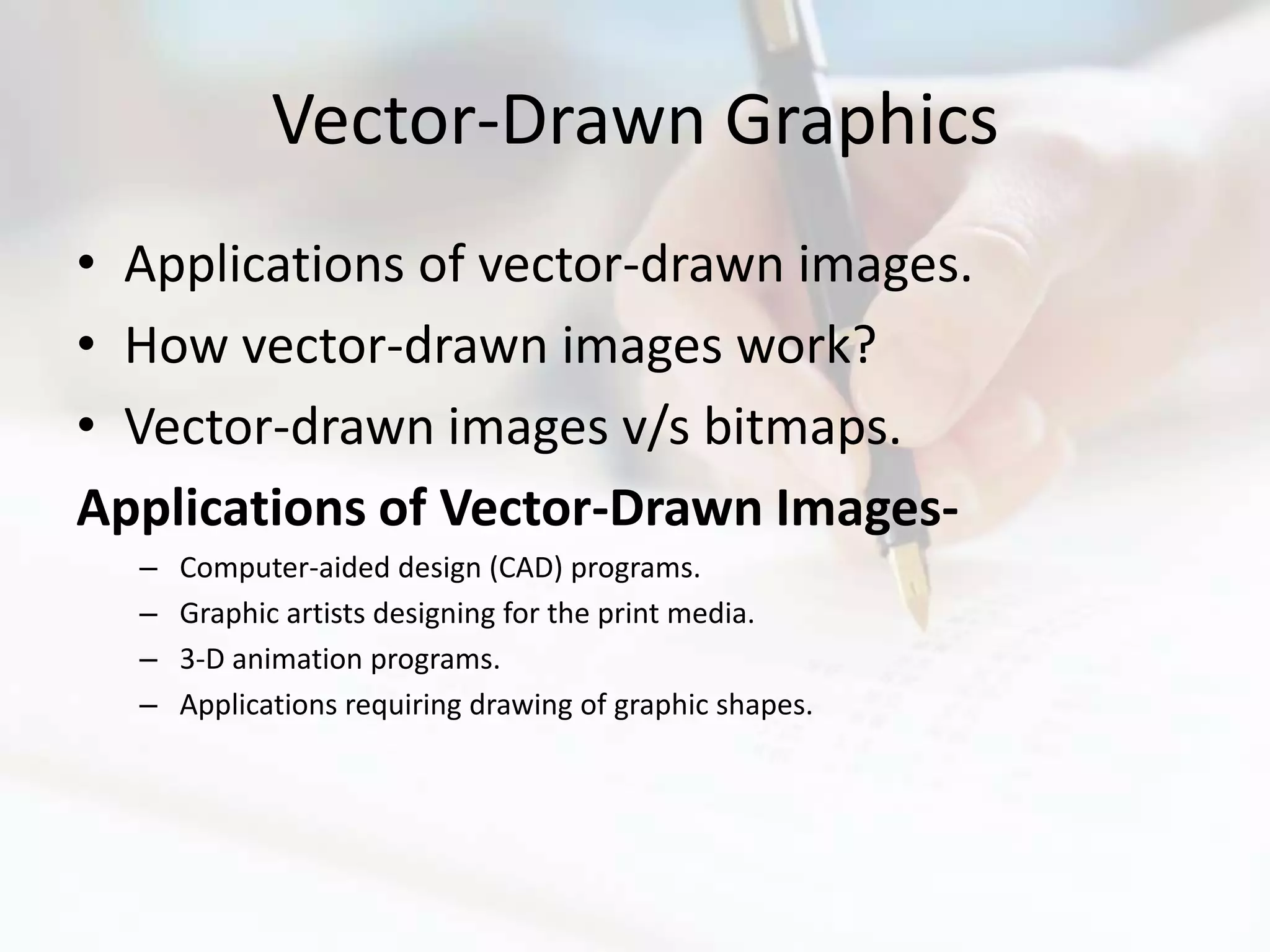 Vector-Drawn Graphics
• Applications of vector-drawn images.
• How vector-drawn images work?
• Vector-drawn images v/s bitmaps.
Applications of Vector-Drawn Images-
  –   Computer-aided design (CAD) programs.
  –   Graphic artists designing for the print media.
  –   3-D animation programs.
  –   Applications requiring drawing of graphic shapes.
 