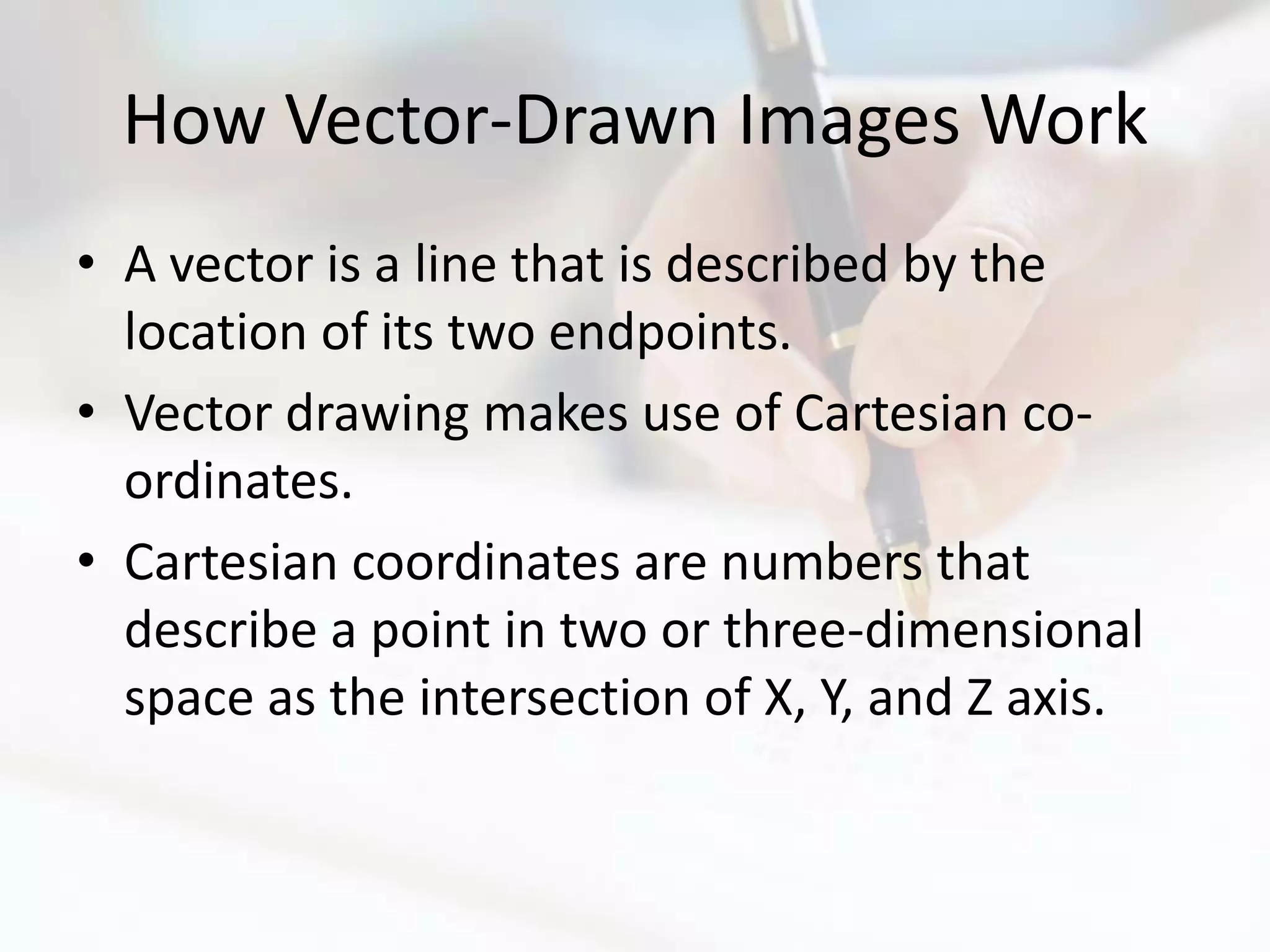 How Vector-Drawn Images Work
• A vector is a line that is described by the
  location of its two endpoints.
• Vector drawing makes use of Cartesian co-
  ordinates.
• Cartesian coordinates are numbers that
  describe a point in two or three-dimensional
  space as the intersection of X, Y, and Z axis.
 