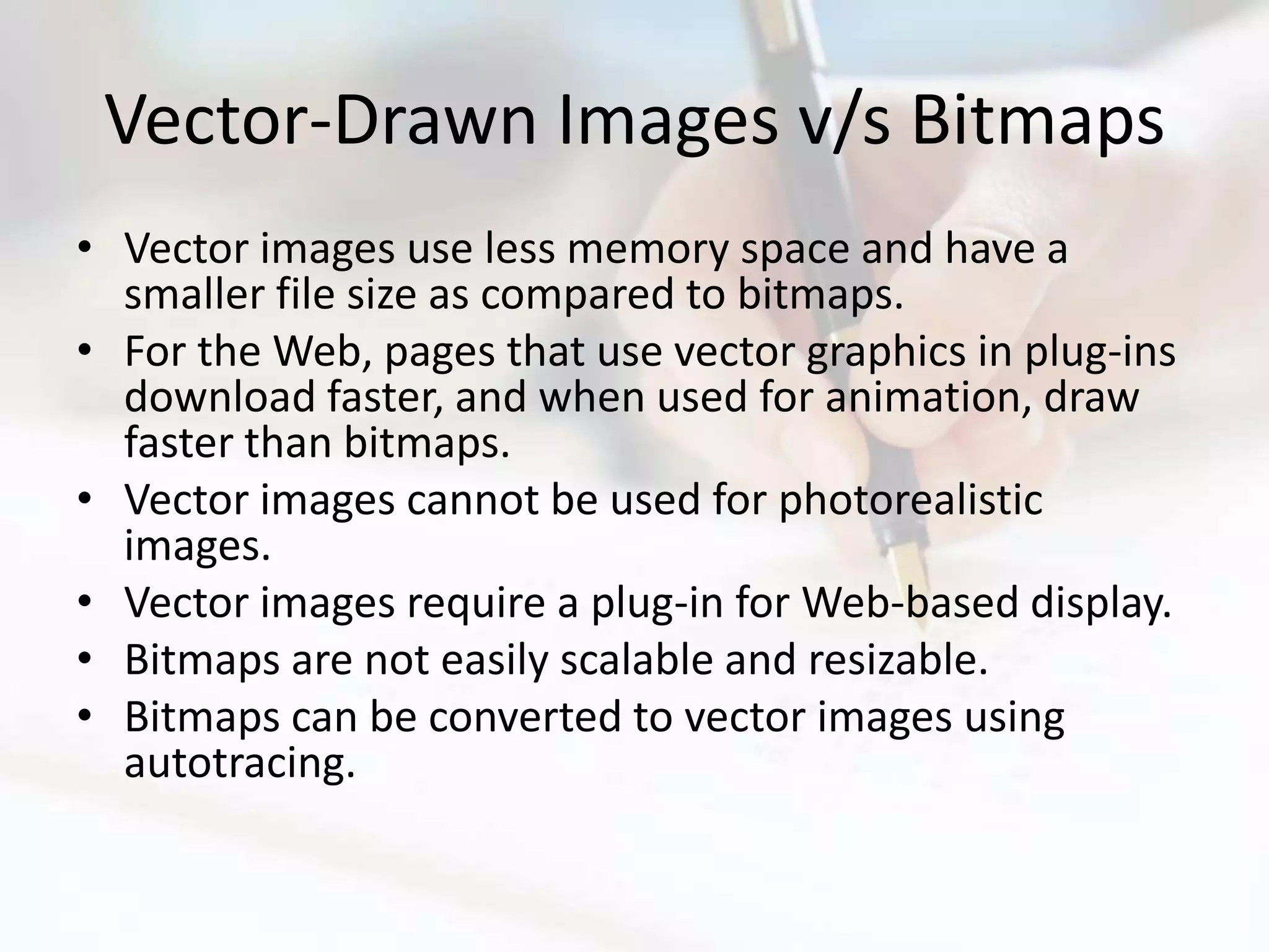 Vector-Drawn Images v/s Bitmaps
• Vector images use less memory space and have a
  smaller file size as compared to bitmaps.
• For the Web, pages that use vector graphics in plug-ins
  download faster, and when used for animation, draw
  faster than bitmaps.
• Vector images cannot be used for photorealistic
  images.
• Vector images require a plug-in for Web-based display.
• Bitmaps are not easily scalable and resizable.
• Bitmaps can be converted to vector images using
  autotracing.
 