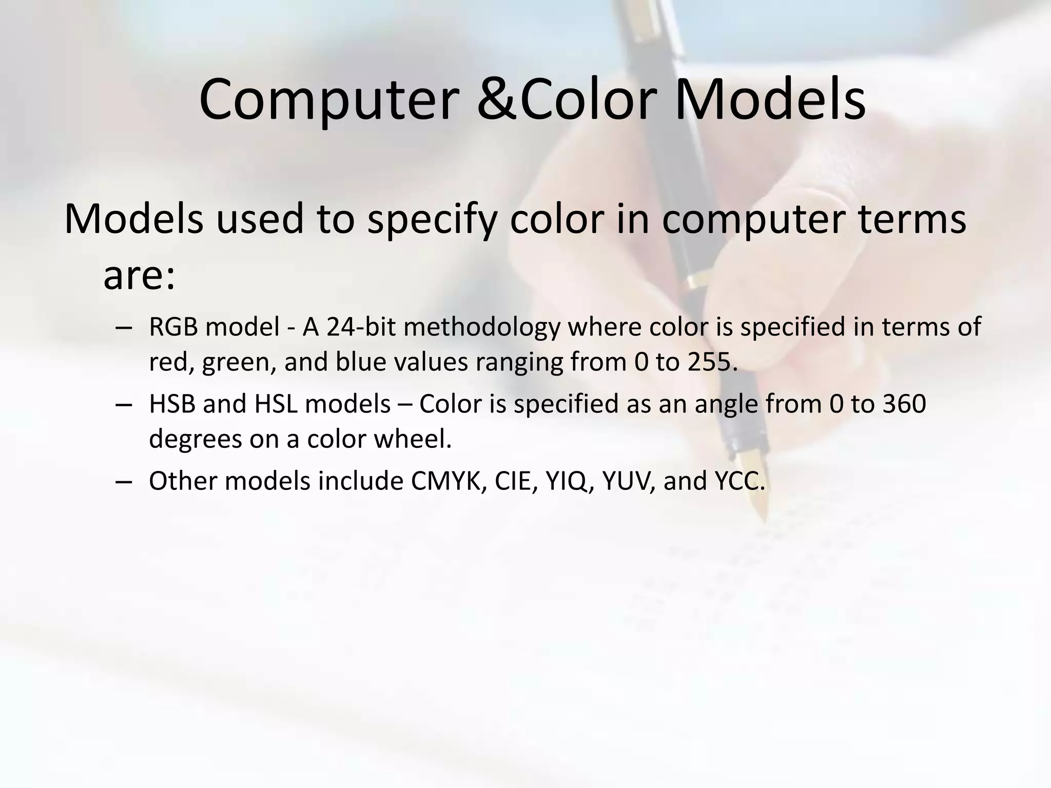 Computer &Color Models
Models used to specify color in computer terms
 are:
  – RGB model - A 24-bit methodology where color is specified in terms of
    red, green, and blue values ranging from 0 to 255.
  – HSB and HSL models – Color is specified as an angle from 0 to 360
    degrees on a color wheel.
  – Other models include CMYK, CIE, YIQ, YUV, and YCC.
 