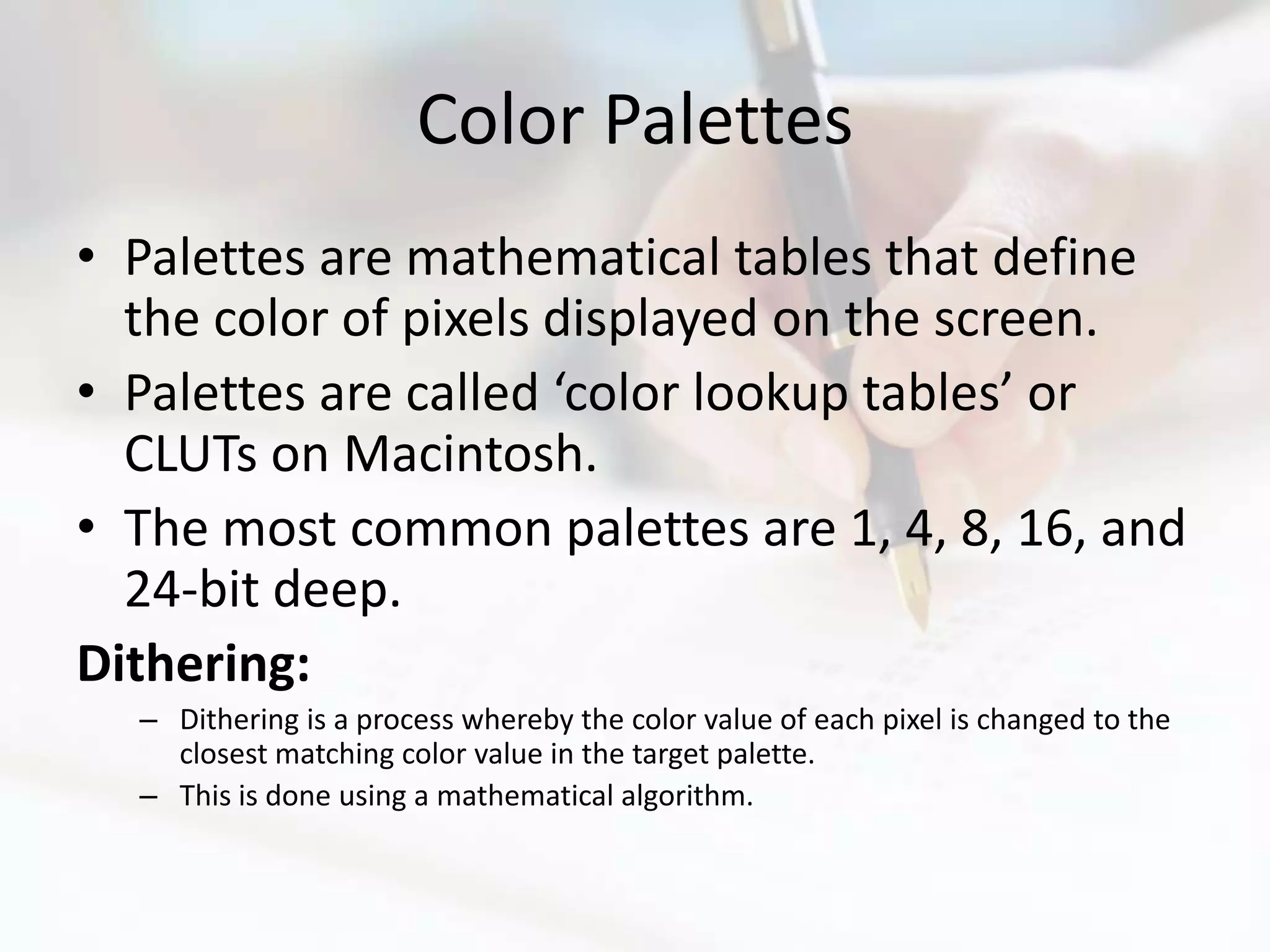 Color Palettes
• Palettes are mathematical tables that define
  the color of pixels displayed on the screen.
• Palettes are called ‘color lookup tables’ or
  CLUTs on Macintosh.
• The most common palettes are 1, 4, 8, 16, and
  24-bit deep.
Dithering:
  – Dithering is a process whereby the color value of each pixel is changed to the
    closest matching color value in the target palette.
  – This is done using a mathematical algorithm.
 