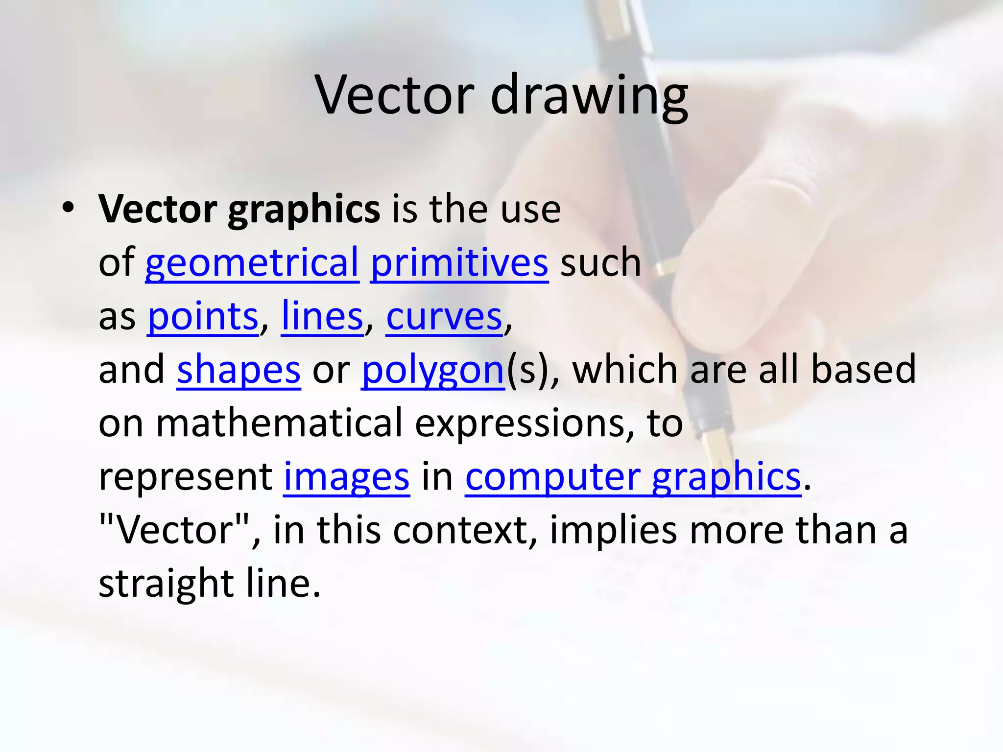 Vector drawing
• Vector graphics is the use
  of geometrical primitives such
  as points, lines, curves,
  and shapes or polygon(s), which are all based
  on mathematical expressions, to
  represent images in computer graphics.
  "Vector", in this context, implies more than a
  straight line.
 