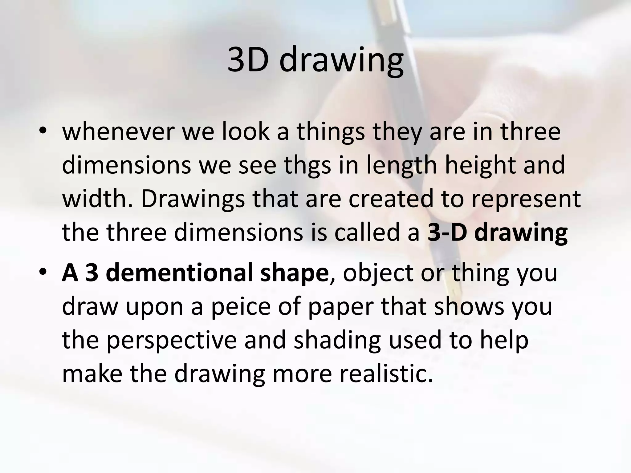 3D drawing
• whenever we look a things they are in three
  dimensions we see thgs in length height and
  width. Drawings that are created to represent
  the three dimensions is called a 3-D drawing
• A 3 dementional shape, object or thing you
  draw upon a peice of paper that shows you
  the perspective and shading used to help
  make the drawing more realistic.
 