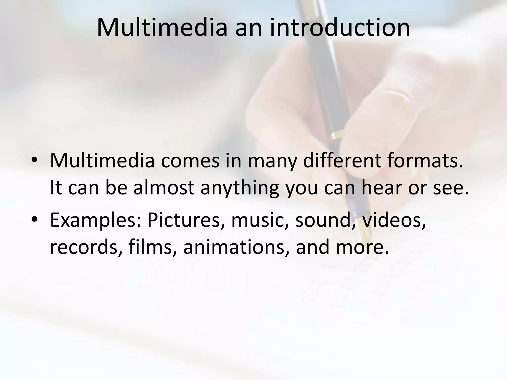 Multimedia an introduction



• Multimedia comes in many different formats.
  It can be almost anything you can hear or see.
• Examples: Pictures, music, sound, videos,
  records, films, animations, and more.
 