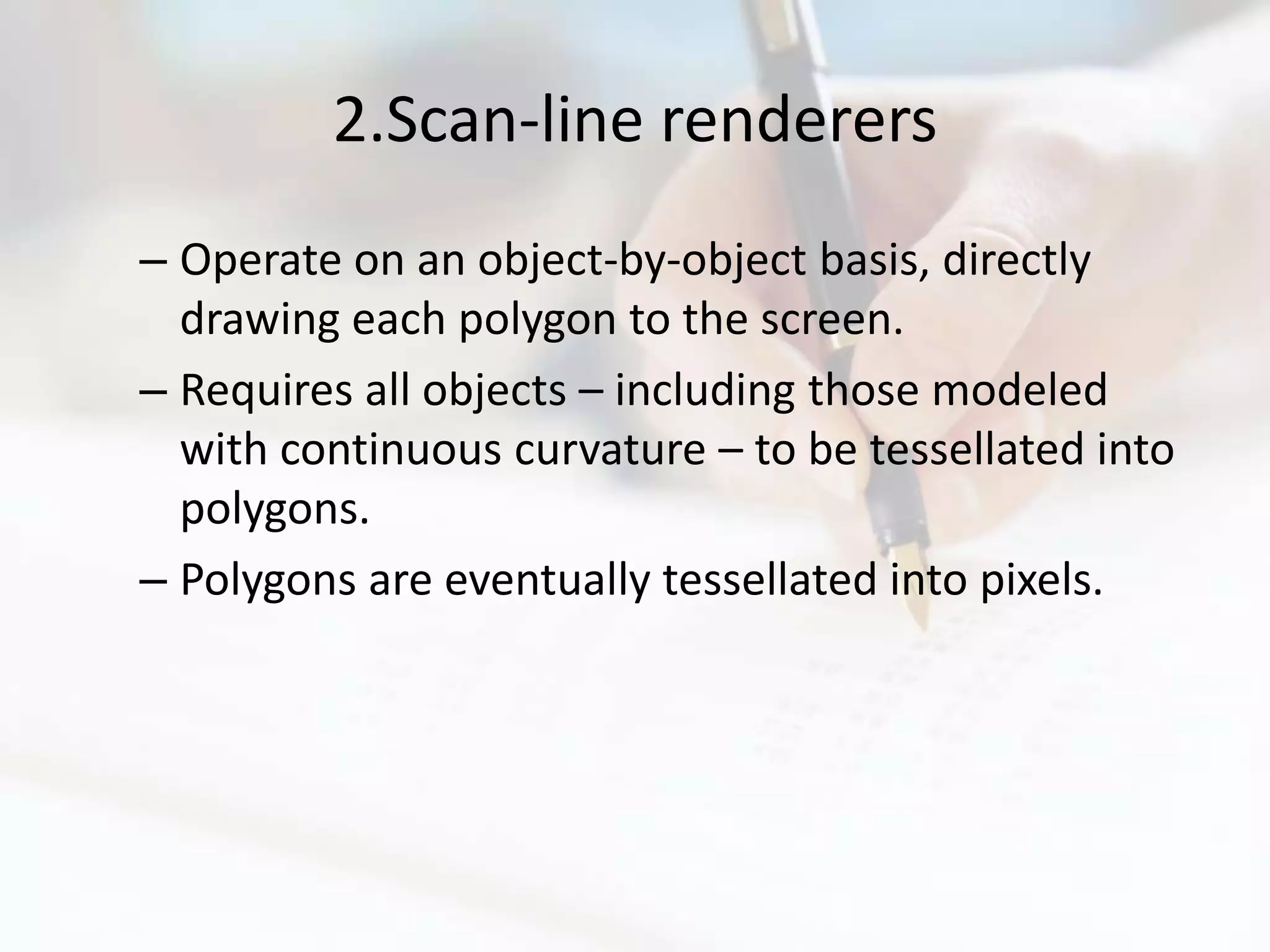 2.Scan-line renderers
– Operate on an object-by-object basis, directly
  drawing each polygon to the screen.
– Requires all objects – including those modeled
  with continuous curvature – to be tessellated into
  polygons.
– Polygons are eventually tessellated into pixels.
 
