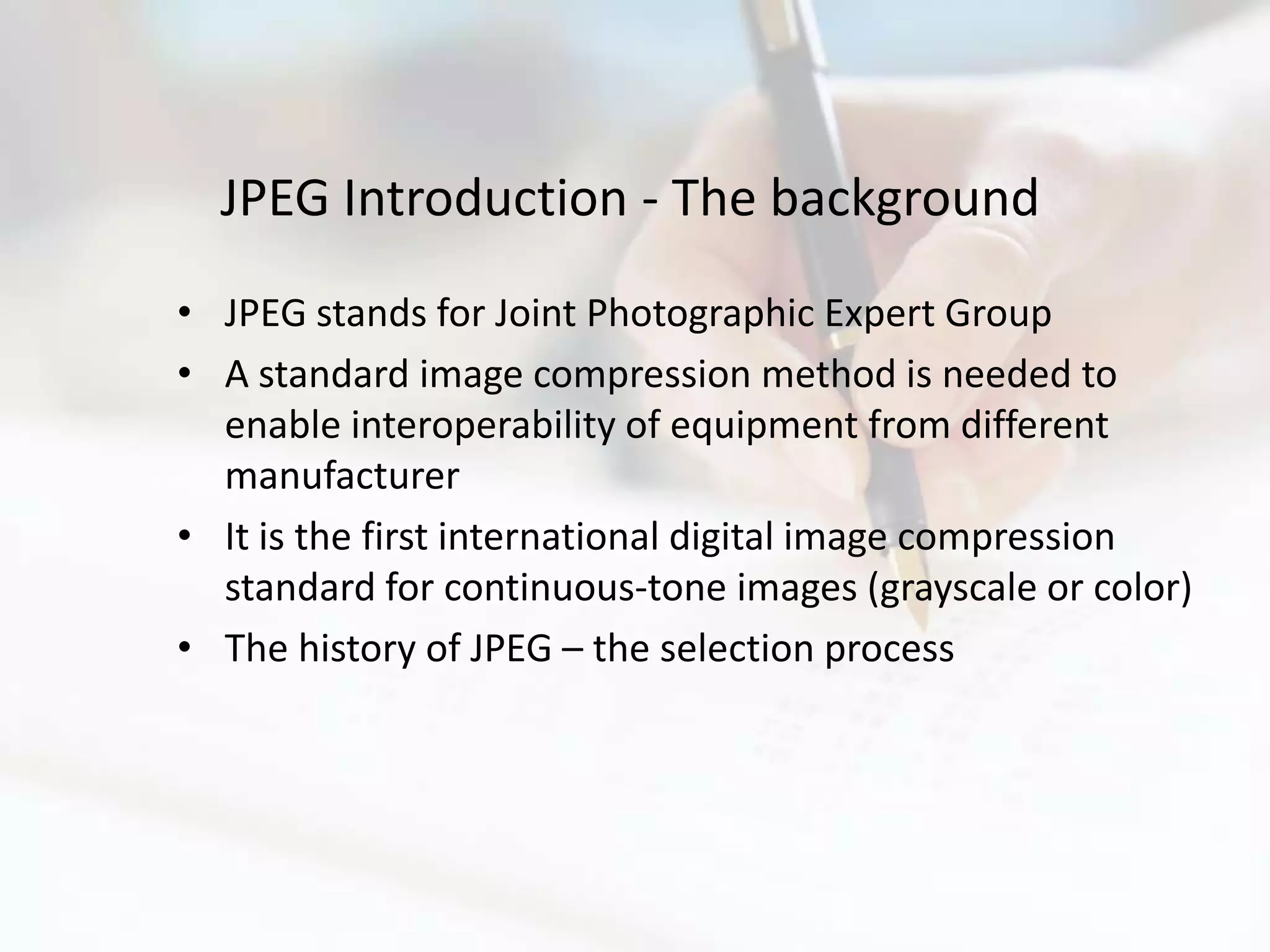JPEG Introduction - The background
• JPEG stands for Joint Photographic Expert Group
• A standard image compression method is needed to
  enable interoperability of equipment from different
  manufacturer
• It is the first international digital image compression
  standard for continuous-tone images (grayscale or color)
• The history of JPEG – the selection process
 
