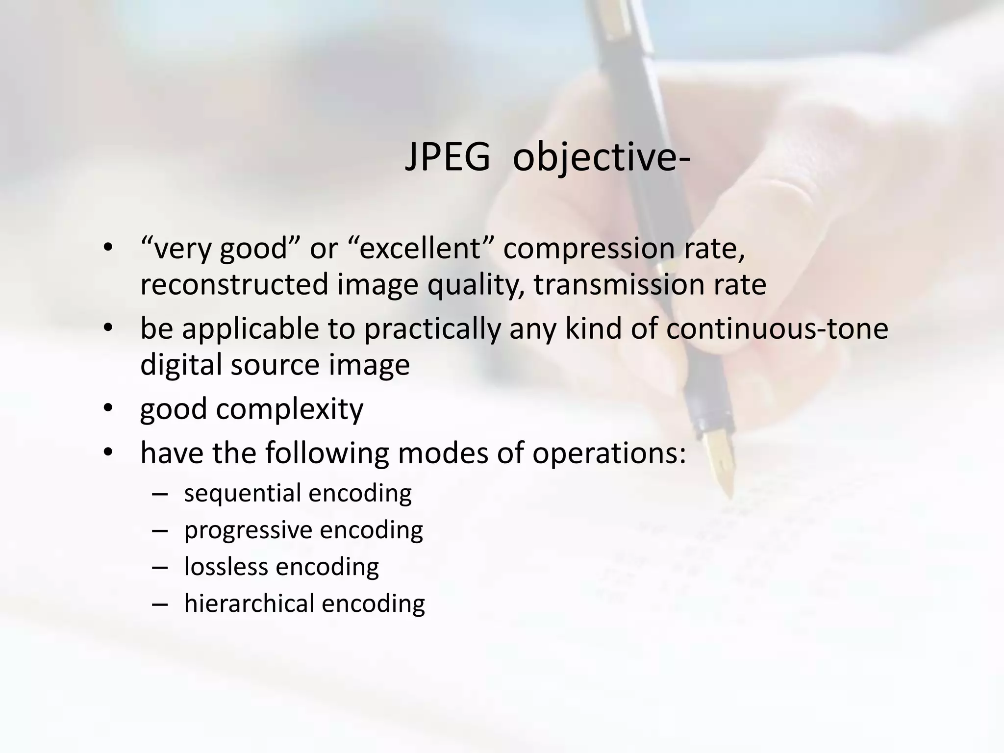 JPEG objective-
• “very good” or “excellent” compression rate,
  reconstructed image quality, transmission rate
• be applicable to practically any kind of continuous-tone
  digital source image
• good complexity
• have the following modes of operations:
   –   sequential encoding
   –   progressive encoding
   –   lossless encoding
   –   hierarchical encoding
 