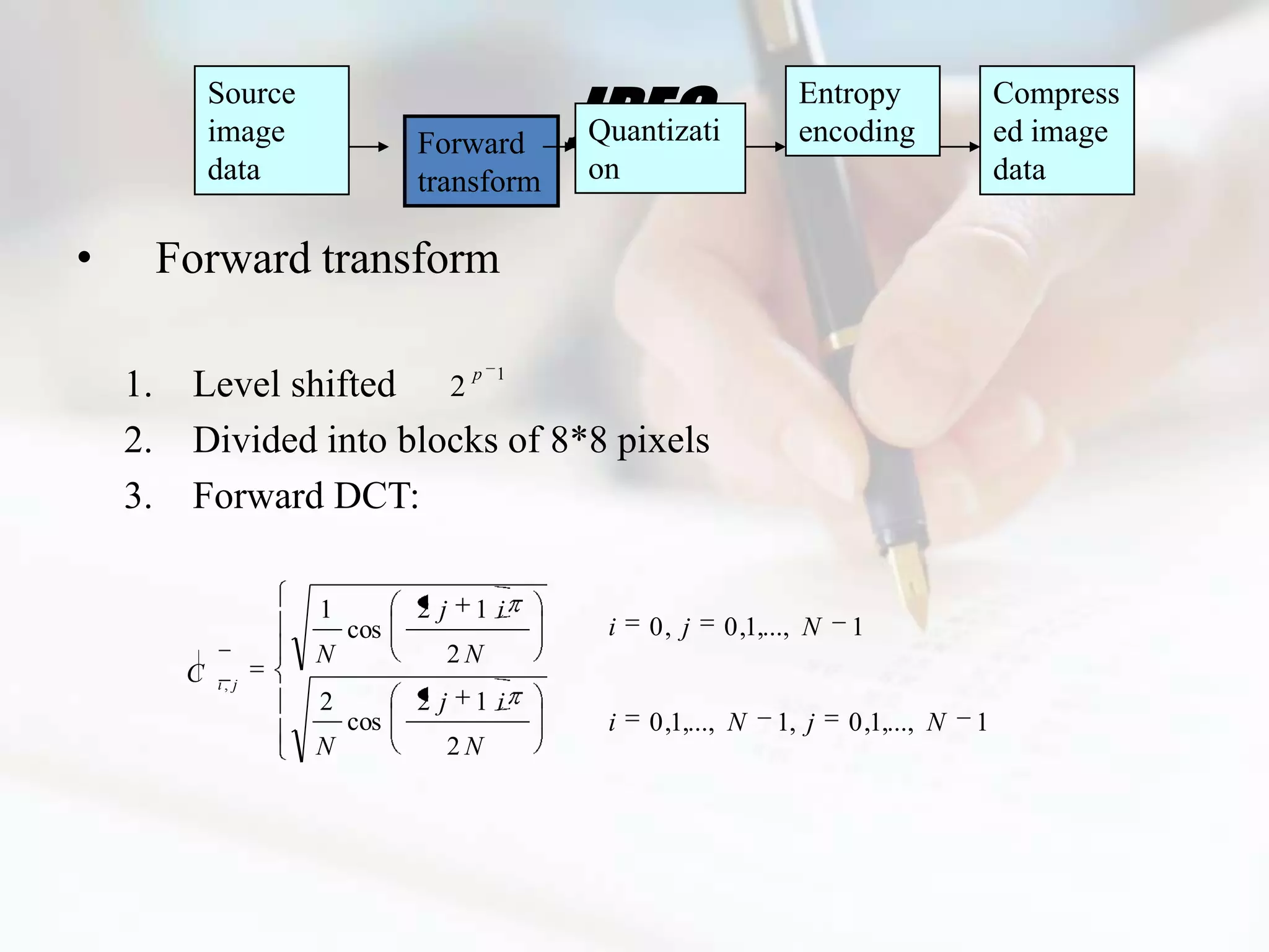JPEG
              Source                                              Entropy                 Compress
              image              Forward     Quantizati           encoding                ed image
              data               transform   on                                           data

•        Forward transform

    1.    Level shifted 2 p 1
    2.    Divided into blocks of 8*8 pixels
    3.    Forward DCT:

                       1         2j   1i
                           cos                i   0, j    0 ,1,..., N   1
                       N           2N
          C   i, j
                       2         2j   1i
                           cos                i   0 ,1,..., N   1, j    0 ,1,..., N   1
                       N           2N
 