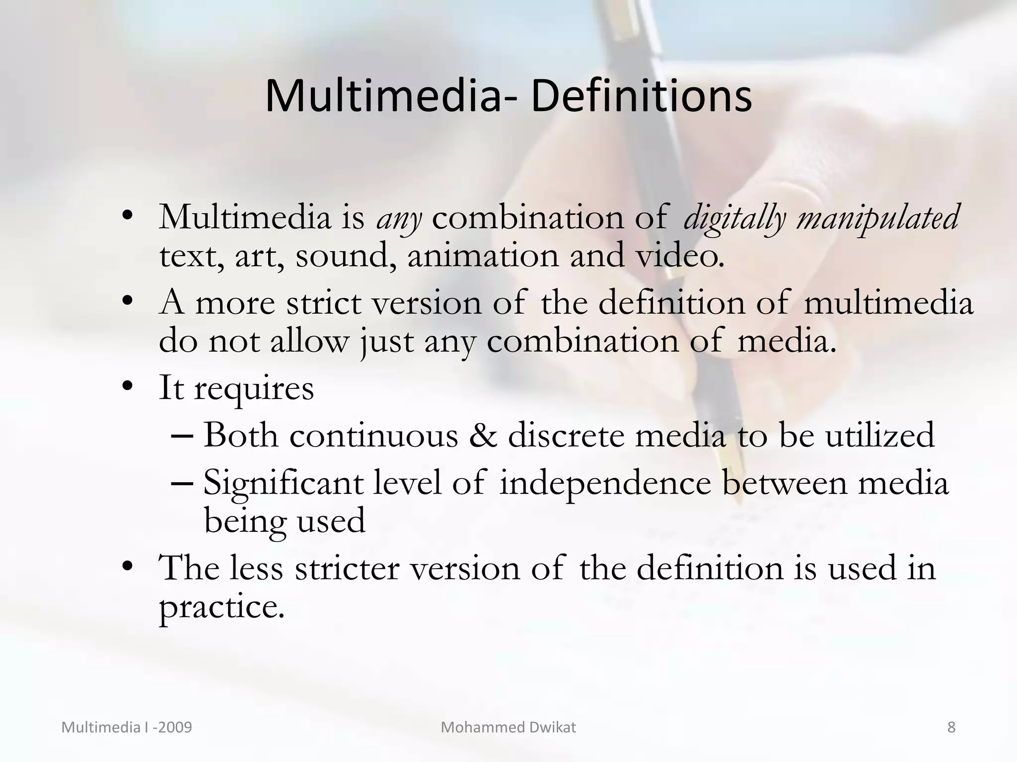Multimedia- Definitions

        • Multimedia is any combination of digitally manipulated
          text, art, sound, animation and video.
        • A more strict version of the definition of multimedia
          do not allow just any combination of media.
        • It requires
           – Both continuous & discrete media to be utilized
           – Significant level of independence between media
              being used
        • The less stricter version of the definition is used in
          practice.

Multimedia I -2009           Mohammed Dwikat                  8
 