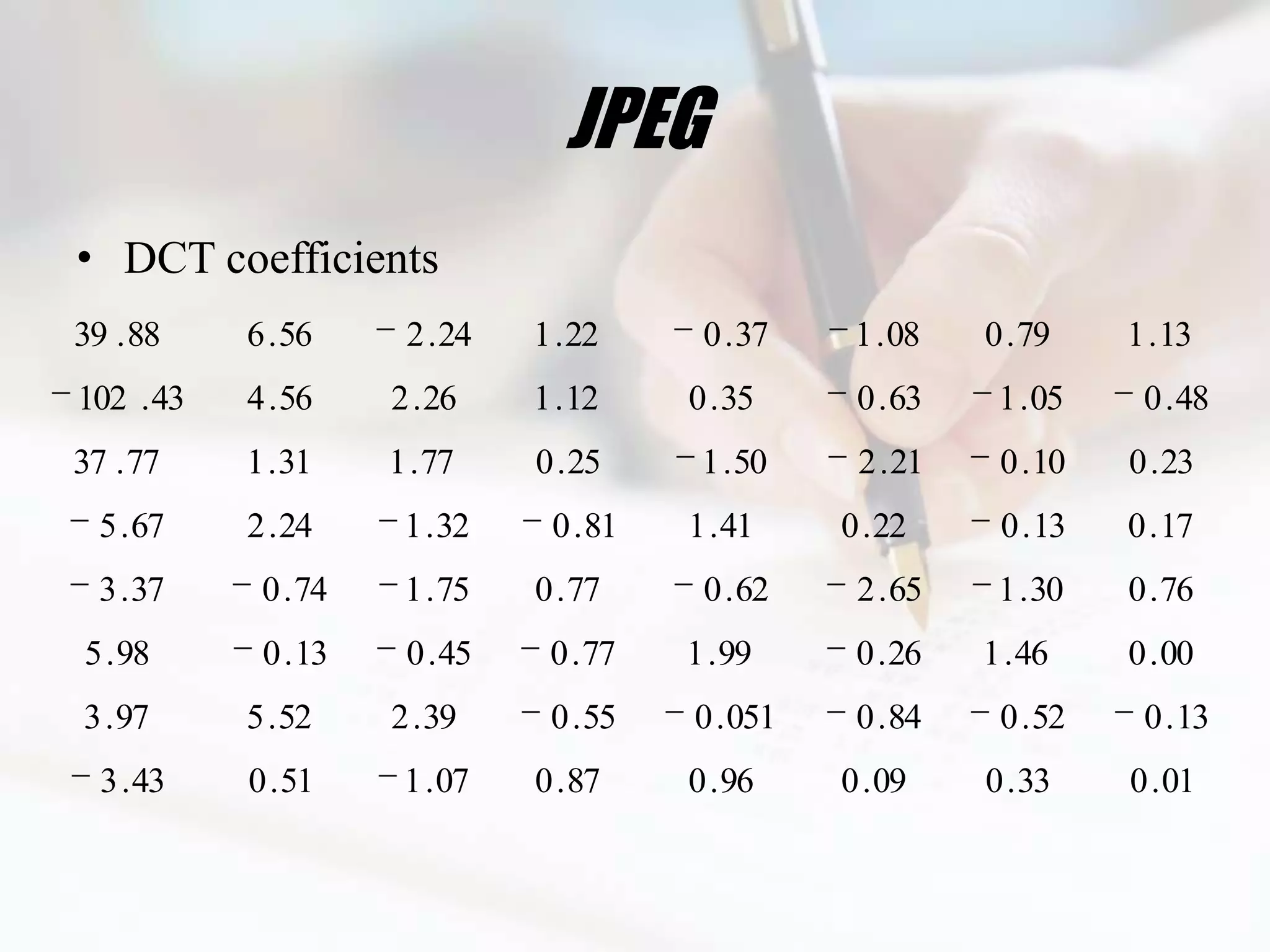 JPEG
• DCT coefficients
39 . 88    6 . 56     2 . 24   1 . 22     0 . 37    1 . 08   0 . 79    1 . 13
102 . 43   4 . 56    2 . 26    1 . 12    0 . 35     0 . 63    1 . 05    0 . 48
37 . 77    1 . 31    1 . 77    0 . 25     1 . 50    2 . 21    0 . 10   0 . 23
  5 . 67   2 . 24     1 . 32    0 . 81   1 . 41    0 . 22     0 . 13   0 . 17
  3 . 37    0 . 74    1 . 75   0 . 77     0 . 62    2 . 65    1 . 30   0 . 76
5 . 98      0 . 13    0 . 45    0 . 77   1 . 99     0 . 26   1 . 46    0 . 00
3 . 97     5 . 52    2 . 39     0 . 55   0 . 051    0 . 84    0 . 52    0 . 13
  3 . 43   0 . 51     1 . 07   0 . 87    0 . 96    0 . 09    0 . 33    0 . 01
 