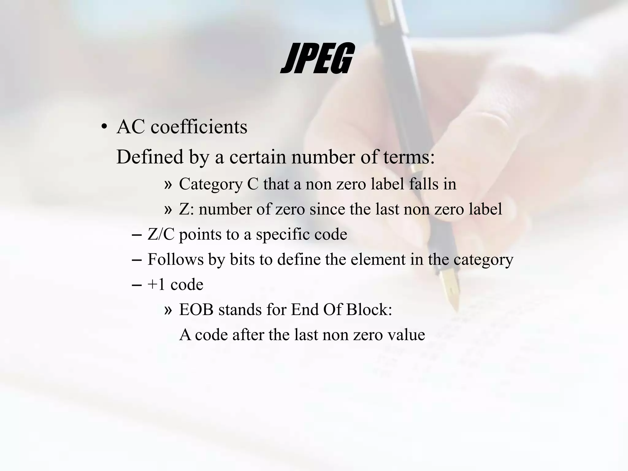JPEG
• AC coefficients
  Defined by a certain number of terms:
       » Category C that a non zero label falls in
       » Z: number of zero since the last non zero label
   – Z/C points to a specific code
   – Follows by bits to define the element in the category
   – +1 code
       » EOB stands for End Of Block:
         A code after the last non zero value
 