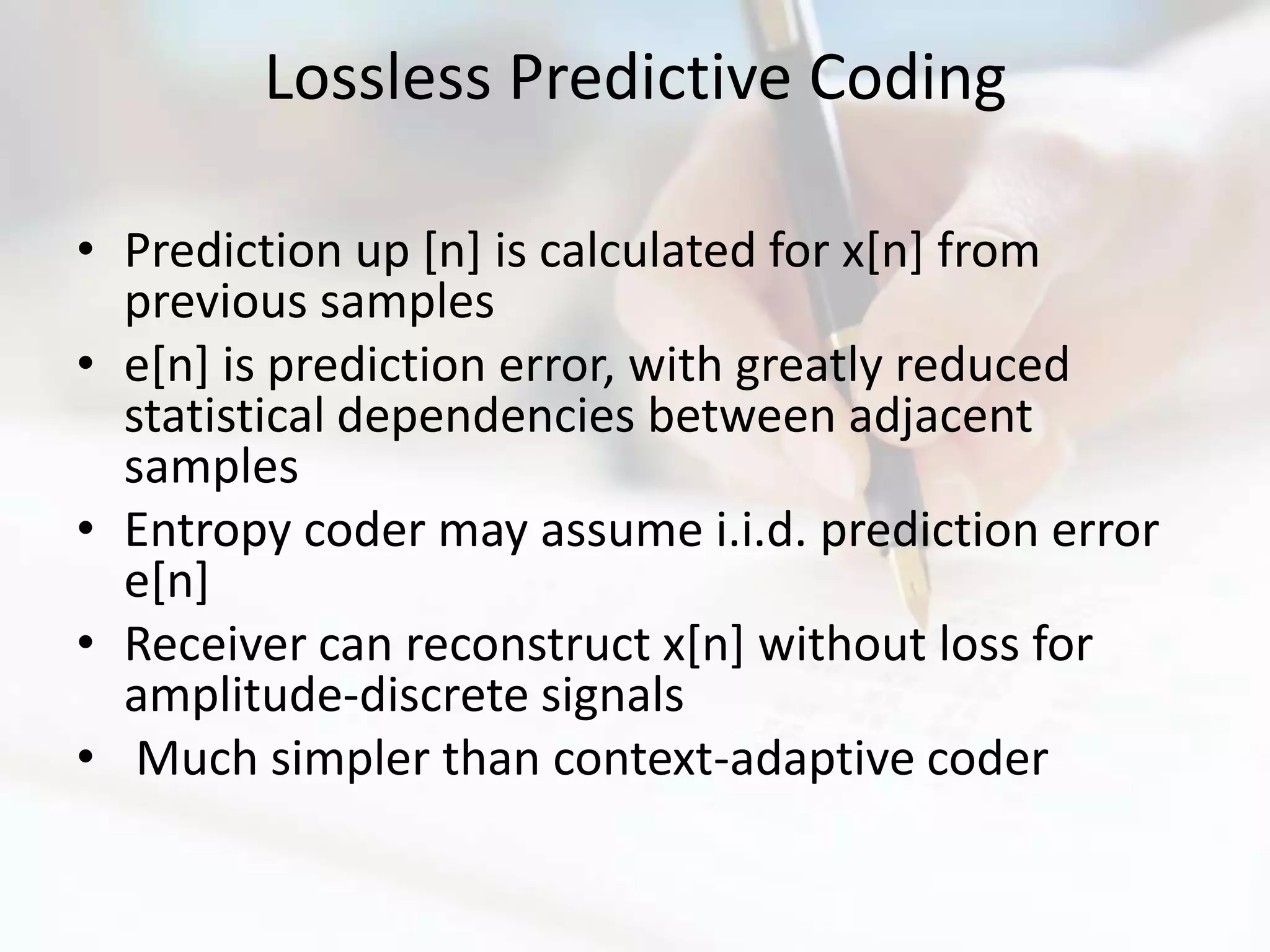 Lossless Predictive Coding

• Prediction up [n] is calculated for x[n] from
  previous samples
• e[n] is prediction error, with greatly reduced
  statistical dependencies between adjacent
  samples
• Entropy coder may assume i.i.d. prediction error
  e[n]
• Receiver can reconstruct x[n] without loss for
  amplitude-discrete signals
• Much simpler than context-adaptive coder
 
