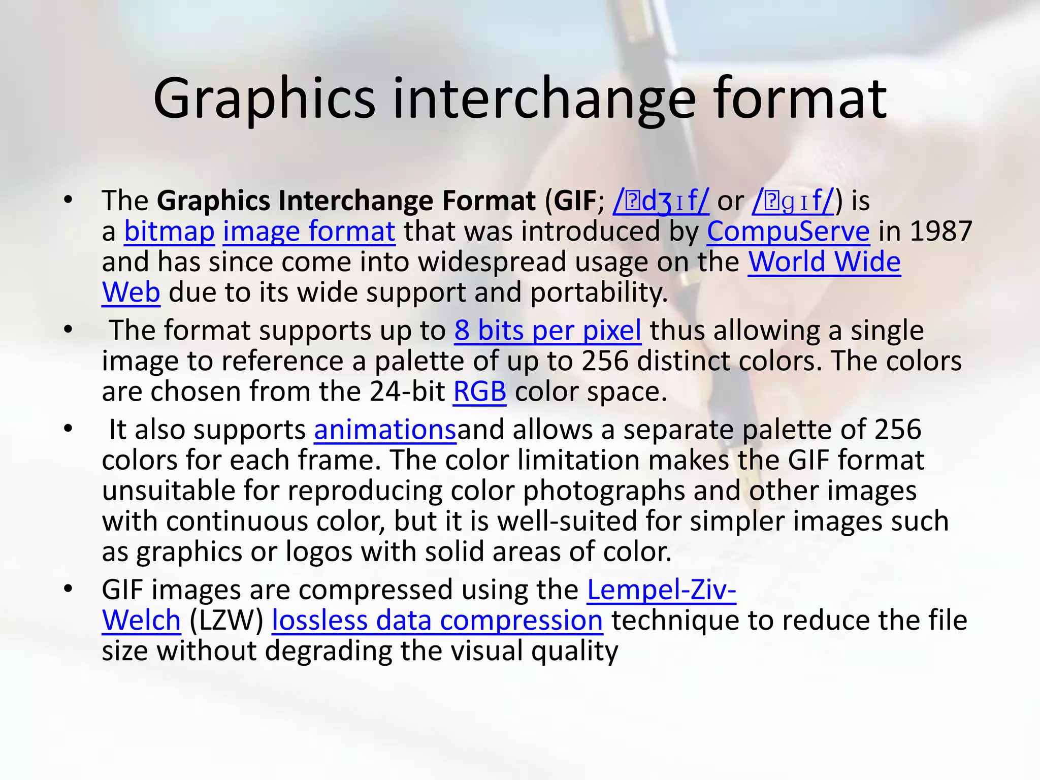Graphics interchange format
• The Graphics Interchange Format (GIF; /ˈ    dʒɪf/ or /ˈ ɡɪf/) is
  a bitmap image format that was introduced by CompuServe in 1987
  and has since come into widespread usage on the World Wide
  Web due to its wide support and portability.
• The format supports up to 8 bits per pixel thus allowing a single
  image to reference a palette of up to 256 distinct colors. The colors
  are chosen from the 24-bit RGB color space.
• It also supports animationsand allows a separate palette of 256
  colors for each frame. The color limitation makes the GIF format
  unsuitable for reproducing color photographs and other images
  with continuous color, but it is well-suited for simpler images such
  as graphics or logos with solid areas of color.
• GIF images are compressed using the Lempel-Ziv-
  Welch (LZW) lossless data compression technique to reduce the file
  size without degrading the visual quality
 