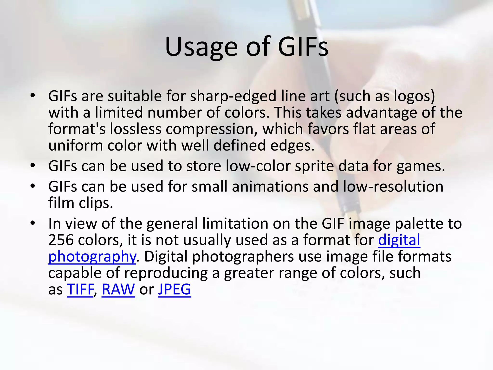 Usage of GIFs
• GIFs are suitable for sharp-edged line art (such as logos)
  with a limited number of colors. This takes advantage of the
  format's lossless compression, which favors flat areas of
  uniform color with well defined edges.
• GIFs can be used to store low-color sprite data for games.
• GIFs can be used for small animations and low-resolution
  film clips.
• In view of the general limitation on the GIF image palette to
  256 colors, it is not usually used as a format for digital
  photography. Digital photographers use image file formats
  capable of reproducing a greater range of colors, such
  as TIFF, RAW or JPEG
 
