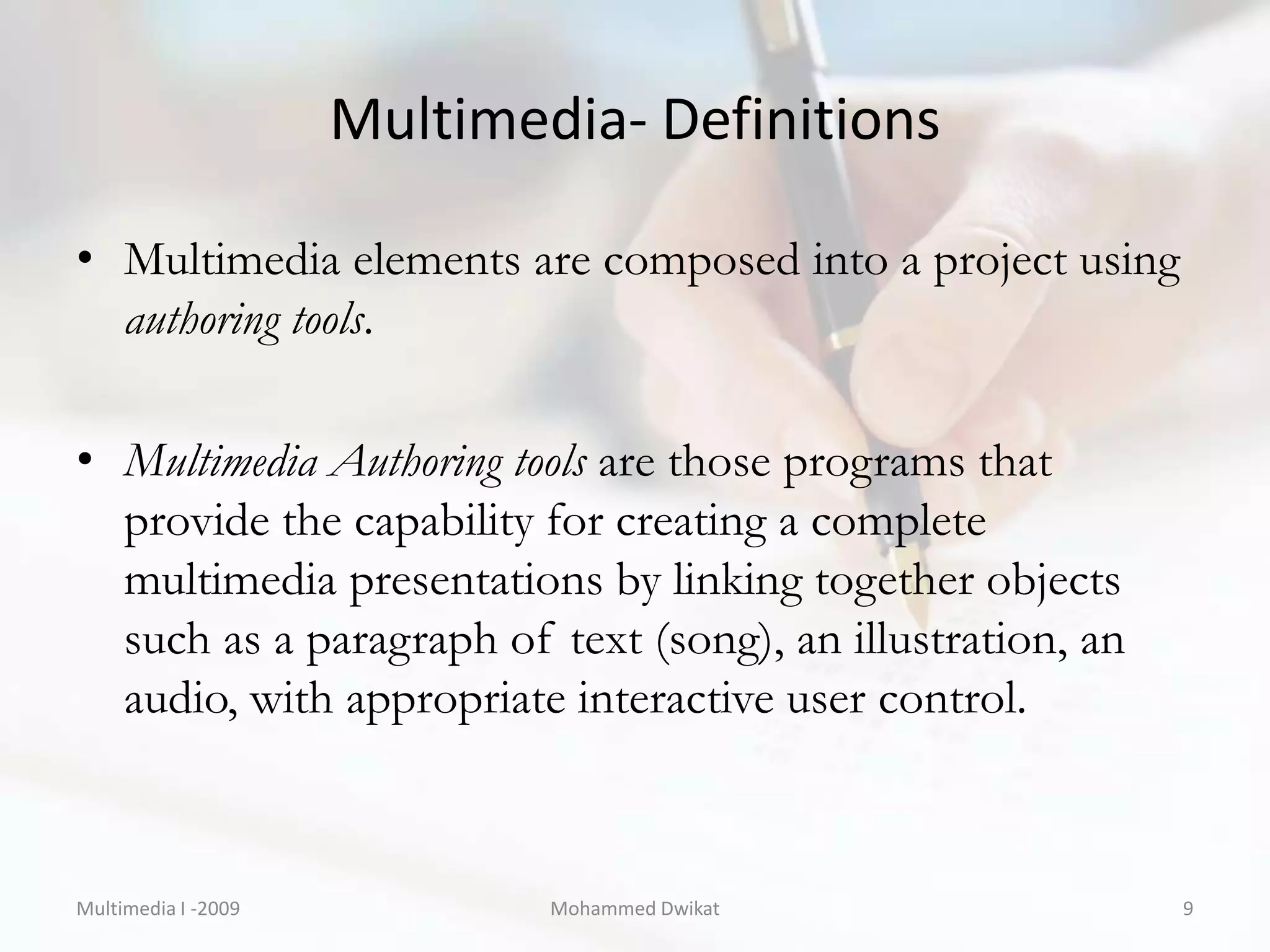 Multimedia- Definitions

• Multimedia elements are composed into a project using
  authoring tools.

• Multimedia Authoring tools are those programs that
  provide the capability for creating a complete
  multimedia presentations by linking together objects
  such as a paragraph of text (song), an illustration, an
  audio, with appropriate interactive user control.



Multimedia I -2009           Mohammed Dwikat                9
 