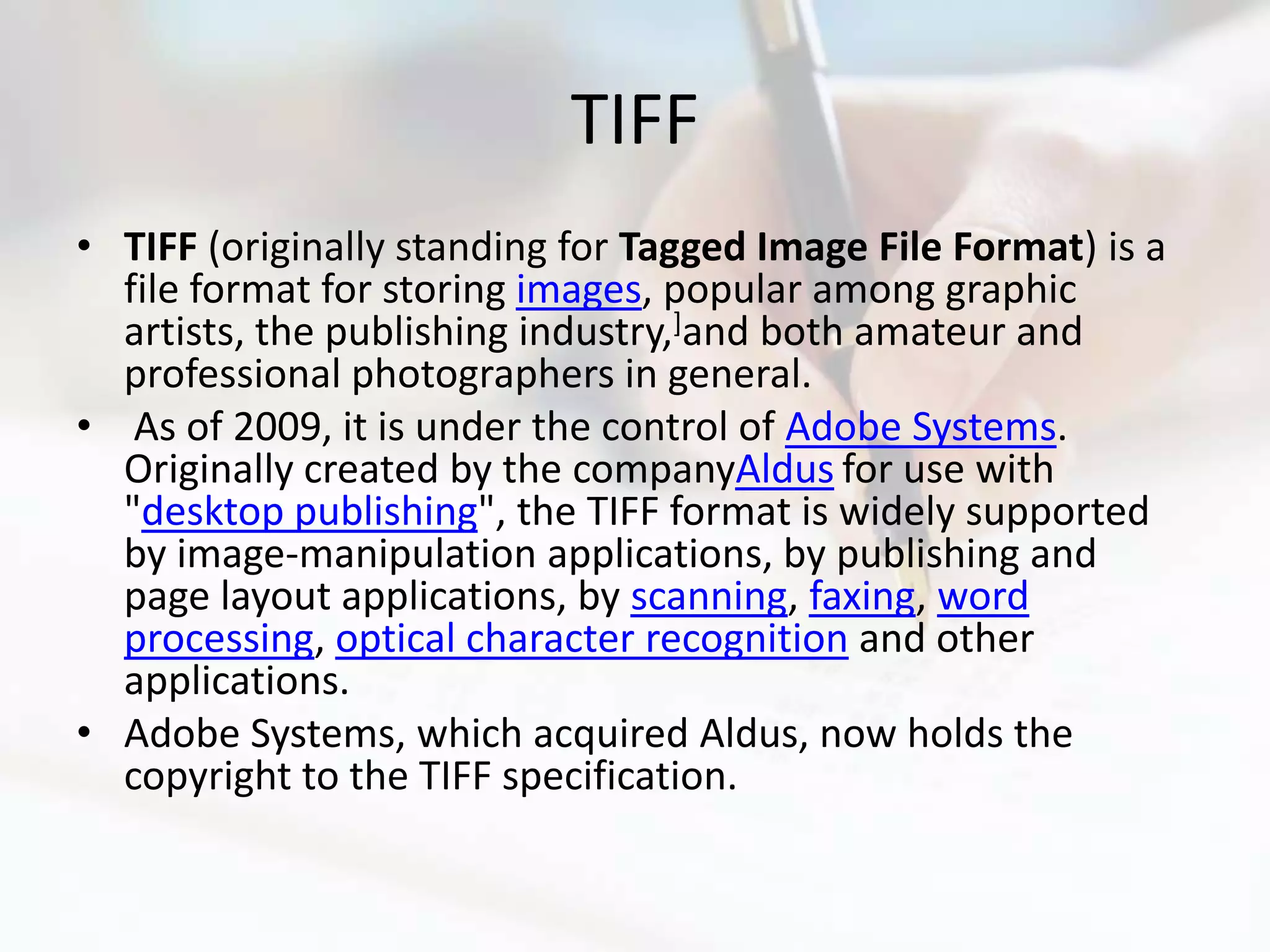 TIFF
• TIFF (originally standing for Tagged Image File Format) is a
  file format for storing images, popular among graphic
  artists, the publishing industry,]and both amateur and
  professional photographers in general.
• As of 2009, it is under the control of Adobe Systems.
  Originally created by the companyAldus for use with
  "desktop publishing", the TIFF format is widely supported
  by image-manipulation applications, by publishing and
  page layout applications, by scanning, faxing, word
  processing, optical character recognition and other
  applications.
• Adobe Systems, which acquired Aldus, now holds the
  copyright to the TIFF specification.
 