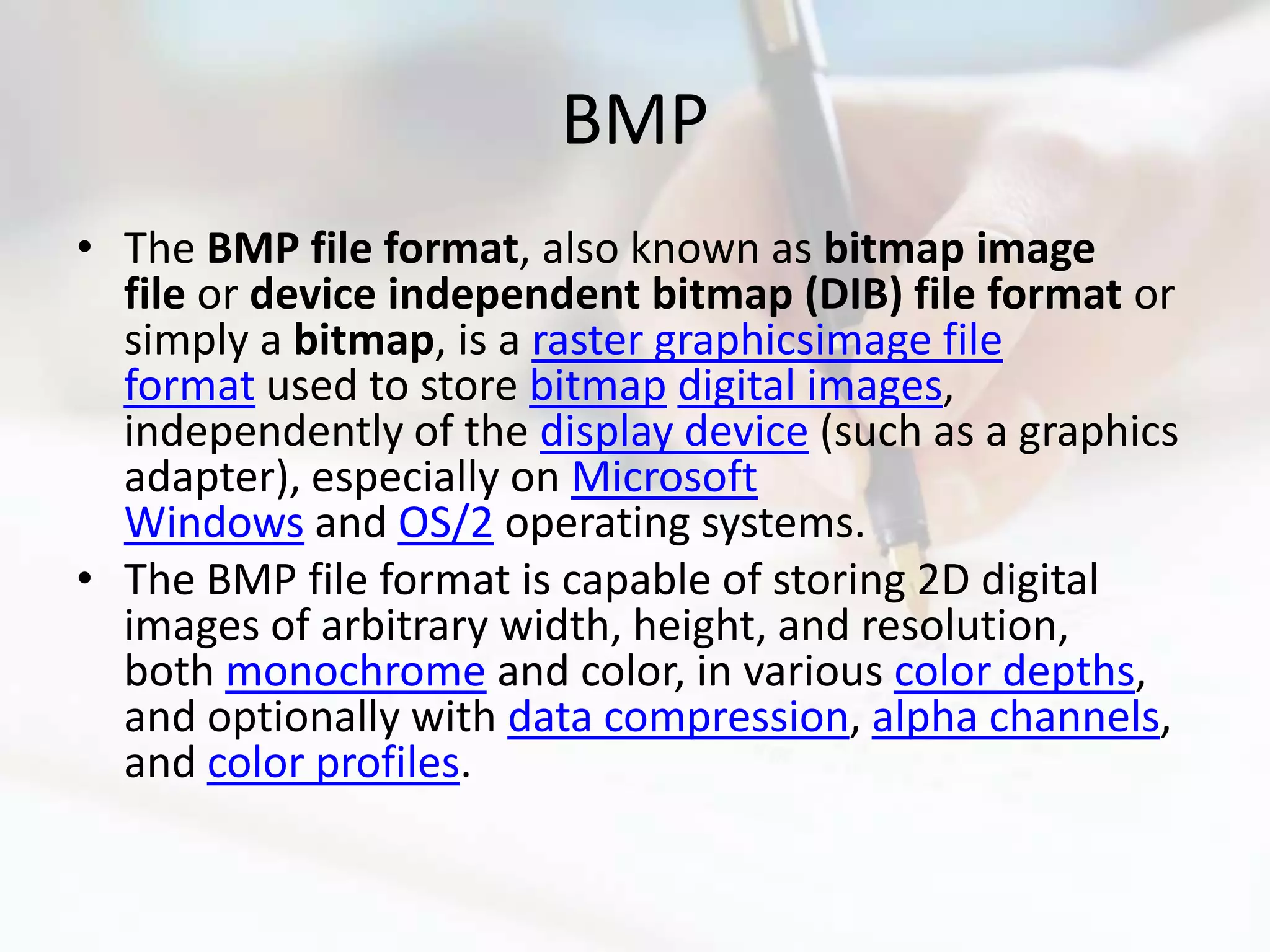 BMP
• The BMP file format, also known as bitmap image
  file or device independent bitmap (DIB) file format or
  simply a bitmap, is a raster graphicsimage file
  format used to store bitmap digital images,
  independently of the display device (such as a graphics
  adapter), especially on Microsoft
  Windows and OS/2 operating systems.
• The BMP file format is capable of storing 2D digital
  images of arbitrary width, height, and resolution,
  both monochrome and color, in various color depths,
  and optionally with data compression, alpha channels,
  and color profiles.
 