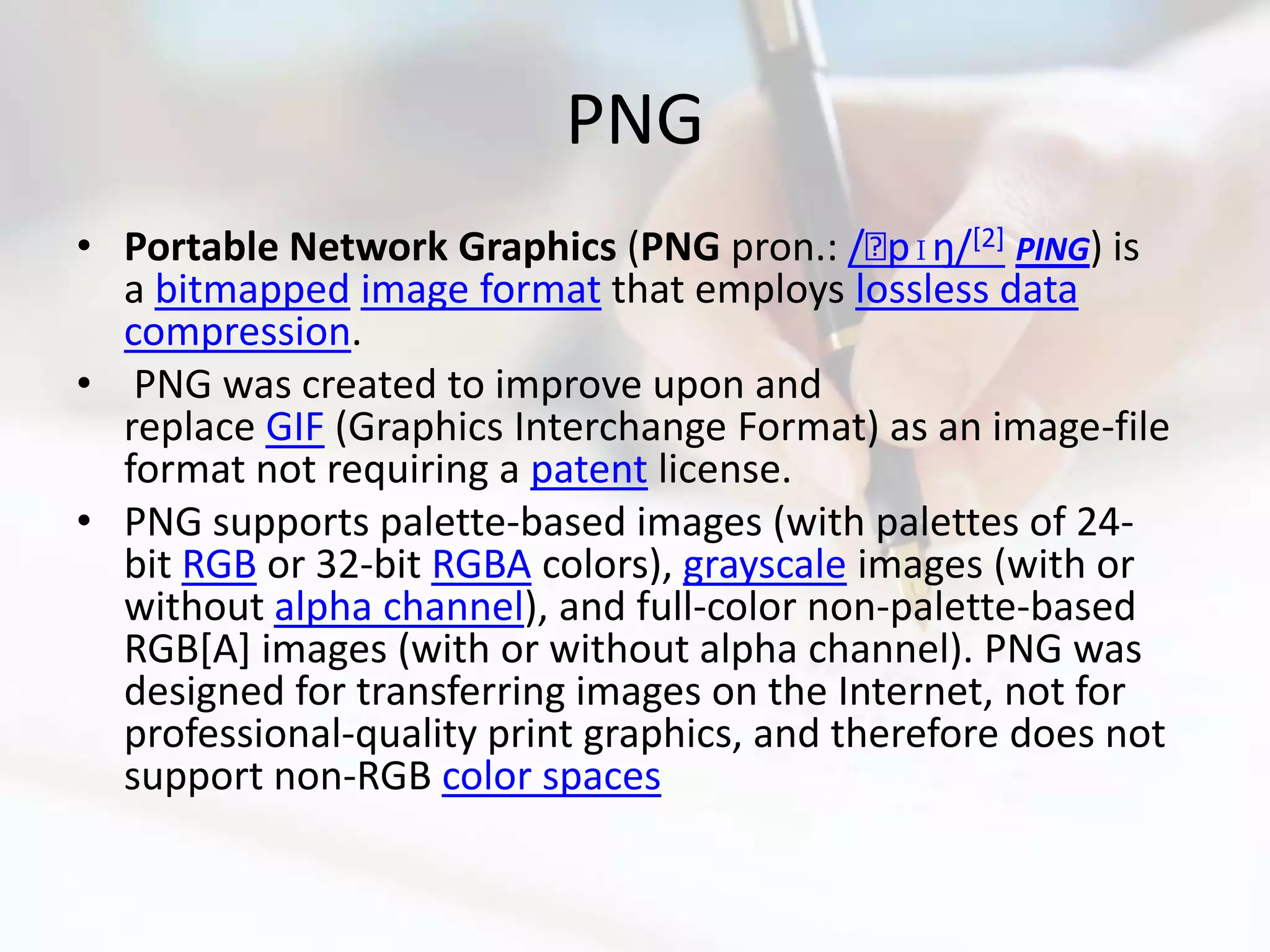 PNG
• Portable Network Graphics (PNG pron.: /ˈ [2] PING) is
                                              pɪŋ/
  a bitmapped image format that employs lossless data
  compression.
• PNG was created to improve upon and
  replace GIF (Graphics Interchange Format) as an image-file
  format not requiring a patent license.
• PNG supports palette-based images (with palettes of 24-
  bit RGB or 32-bit RGBA colors), grayscale images (with or
  without alpha channel), and full-color non-palette-based
  RGB[A] images (with or without alpha channel). PNG was
  designed for transferring images on the Internet, not for
  professional-quality print graphics, and therefore does not
  support non-RGB color spaces
 
