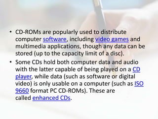 • CD-ROMs are popularly used to distribute
  computer software, including video games and
  multimedia applications, though any data can be
  stored (up to the capacity limit of a disc).
• Some CDs hold both computer data and audio
  with the latter capable of being played on a CD
  player, while data (such as software or digital
  video) is only usable on a computer (such as ISO
  9660 format PC CD-ROMs). These are
  called enhanced CDs.
 