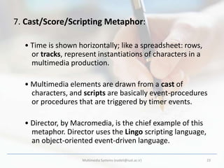 7. Cast/Score/Scripting Metaphor:

  • Time is shown horizontally; like a spreadsheet: rows,
    or tracks, represent instantiations of characters in a
    multimedia production.

  • Multimedia elements are drawn from a cast of
    characters, and scripts are basically event-procedures
    or procedures that are triggered by timer events.

  • Director, by Macromedia, is the chief example of this
    metaphor. Director uses the Lingo scripting language,
    an object-oriented event-driven language.

                    Multimedia Systems (eadeli@iust.ac.ir)   23
 