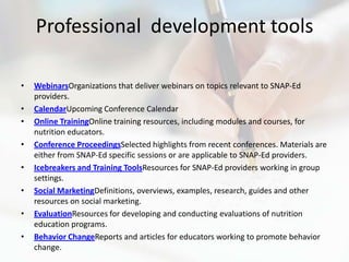 Professional development tools

•   WebinarsOrganizations that deliver webinars on topics relevant to SNAP-Ed
    providers.
•   CalendarUpcoming Conference Calendar
•   Online TrainingOnline training resources, including modules and courses, for
    nutrition educators.
•   Conference ProceedingsSelected highlights from recent conferences. Materials are
    either from SNAP-Ed specific sessions or are applicable to SNAP-Ed providers.
•   Icebreakers and Training ToolsResources for SNAP-Ed providers working in group
    settings.
•   Social MarketingDefinitions, overviews, examples, research, guides and other
    resources on social marketing.
•   EvaluationResources for developing and conducting evaluations of nutrition
    education programs.
•   Behavior ChangeReports and articles for educators working to promote behavior
    change.
 
