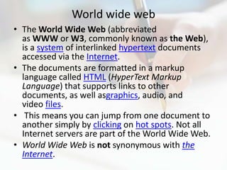 World wide web
• The World Wide Web (abbreviated
  as WWW or W3, commonly known as the Web),
  is a system of interlinked hypertext documents
  accessed via the Internet.
• The documents are formatted in a markup
  language called HTML (HyperText Markup
  Language) that supports links to other
  documents, as well asgraphics, audio, and
  video files.
• This means you can jump from one document to
  another simply by clicking on hot spots. Not all
  Internet servers are part of the World Wide Web.
• World Wide Web is not synonymous with the
  Internet.
 