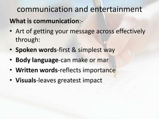 communication and entertainment
What is communication:-
• Art of getting your message across effectively
  through:
• Spoken words-first & simplest way
• Body language-can make or mar
• Written words-reflects importance
• Visuals-leaves greatest impact
 