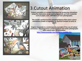 3.Cutout Animation
 Cutout animation is a unique technique for producing animations
  using flat characters, props and backgrounds cut from materials
        such as paper, card, stiff fabric or even photographs.

  The world's earliest known animated feature films were cutout
   animations (made in Argentina by Quirino Cristiani as early as
                              1917)

 Angela Anaconda is a contemporary example of the use of cutout
animation. The programme combines black-and-white photographs
                 with cutout-style CGI animation.
        http://www.youtube.com/watch?v=utgXR6k-P1s
 
