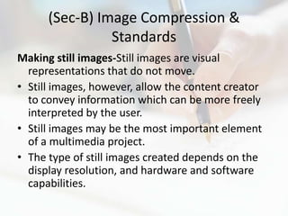 (Sec-B) Image Compression &
                Standards
Making still images-Still images are visual
  representations that do not move.
• Still images, however, allow the content creator
  to convey information which can be more freely
  interpreted by the user.
• Still images may be the most important element
  of a multimedia project.
• The type of still images created depends on the
  display resolution, and hardware and software
  capabilities.
 