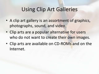 Using Clip Art Galleries
• A clip art gallery is an assortment of graphics,
  photographs, sound, and video.
• Clip arts are a popular alternative for users
  who do not want to create their own images.
• Clip arts are available on CD-ROMs and on the
  Internet.
 