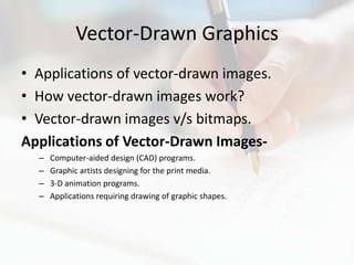 Vector-Drawn Graphics
• Applications of vector-drawn images.
• How vector-drawn images work?
• Vector-drawn images v/s bitmaps.
Applications of Vector-Drawn Images-
  –   Computer-aided design (CAD) programs.
  –   Graphic artists designing for the print media.
  –   3-D animation programs.
  –   Applications requiring drawing of graphic shapes.
 