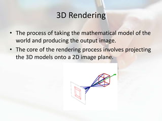 3D Rendering
• The process of taking the mathematical model of the
  world and producing the output image.
• The core of the rendering process involves projecting
  the 3D models onto a 2D image plane.
 
