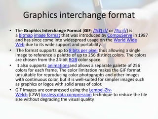 Graphics interchange format
• The Graphics Interchange Format (GIF; /ˈ    dʒɪf/ or /ˈ ɡɪf/) is
  a bitmap image format that was introduced by CompuServe in 1987
  and has since come into widespread usage on the World Wide
  Web due to its wide support and portability.
• The format supports up to 8 bits per pixel thus allowing a single
  image to reference a palette of up to 256 distinct colors. The colors
  are chosen from the 24-bit RGB color space.
• It also supports animationsand allows a separate palette of 256
  colors for each frame. The color limitation makes the GIF format
  unsuitable for reproducing color photographs and other images
  with continuous color, but it is well-suited for simpler images such
  as graphics or logos with solid areas of color.
• GIF images are compressed using the Lempel-Ziv-
  Welch (LZW) lossless data compression technique to reduce the file
  size without degrading the visual quality
 