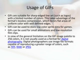 Usage of GIFs
• GIFs are suitable for sharp-edged line art (such as logos)
  with a limited number of colors. This takes advantage of the
  format's lossless compression, which favors flat areas of
  uniform color with well defined edges.
• GIFs can be used to store low-color sprite data for games.
• GIFs can be used for small animations and low-resolution
  film clips.
• In view of the general limitation on the GIF image palette to
  256 colors, it is not usually used as a format for digital
  photography. Digital photographers use image file formats
  capable of reproducing a greater range of colors, such
  as TIFF, RAW or JPEG
 