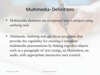 Multimedia- Definitions

• Multimedia elements are composed into a project using
  authoring tools.

• Multimedia Authoring tools are those programs that
  provide the capability for creating a complete
  multimedia presentations by linking together objects
  such as a paragraph of text (song), an illustration, an
  audio, with appropriate interactive user control.



Multimedia I -2009           Mohammed Dwikat                9
 